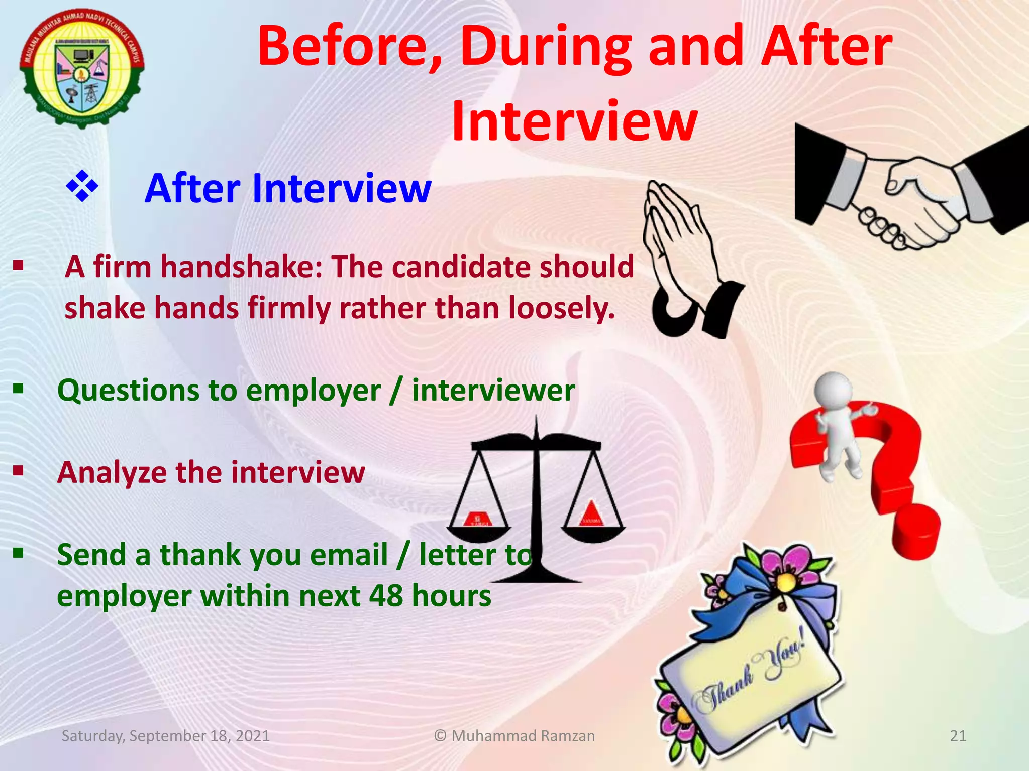Before, During and After
Interview
Saturday, September 18, 2021 © Muhammad Ramzan 21
 After Interview
 A firm handshake: The candidate should
shake hands firmly rather than loosely.
 Questions to employer / interviewer
 Analyze the interview
 Send a thank you email / letter to
employer within next 48 hours
 