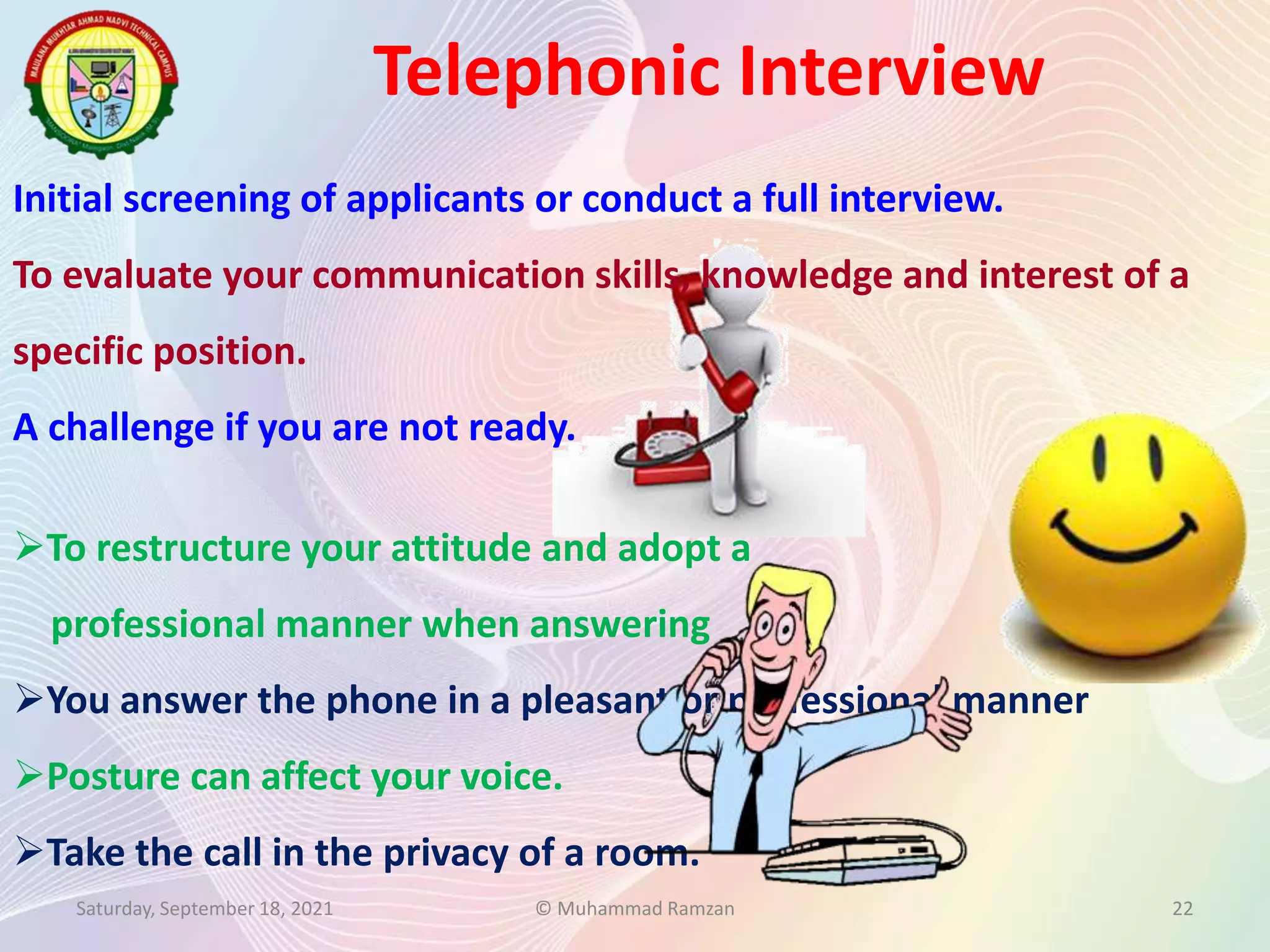 Initial screening of applicants or conduct a full interview.
To evaluate your communication skills, knowledge and interest of a
specific position.
A challenge if you are not ready.
Telephonic Interview
Saturday, September 18, 2021 © Muhammad Ramzan 22
To restructure your attitude and adopt a
professional manner when answering
You answer the phone in a pleasant or professional manner
Posture can affect your voice.
Take the call in the privacy of a room.
 