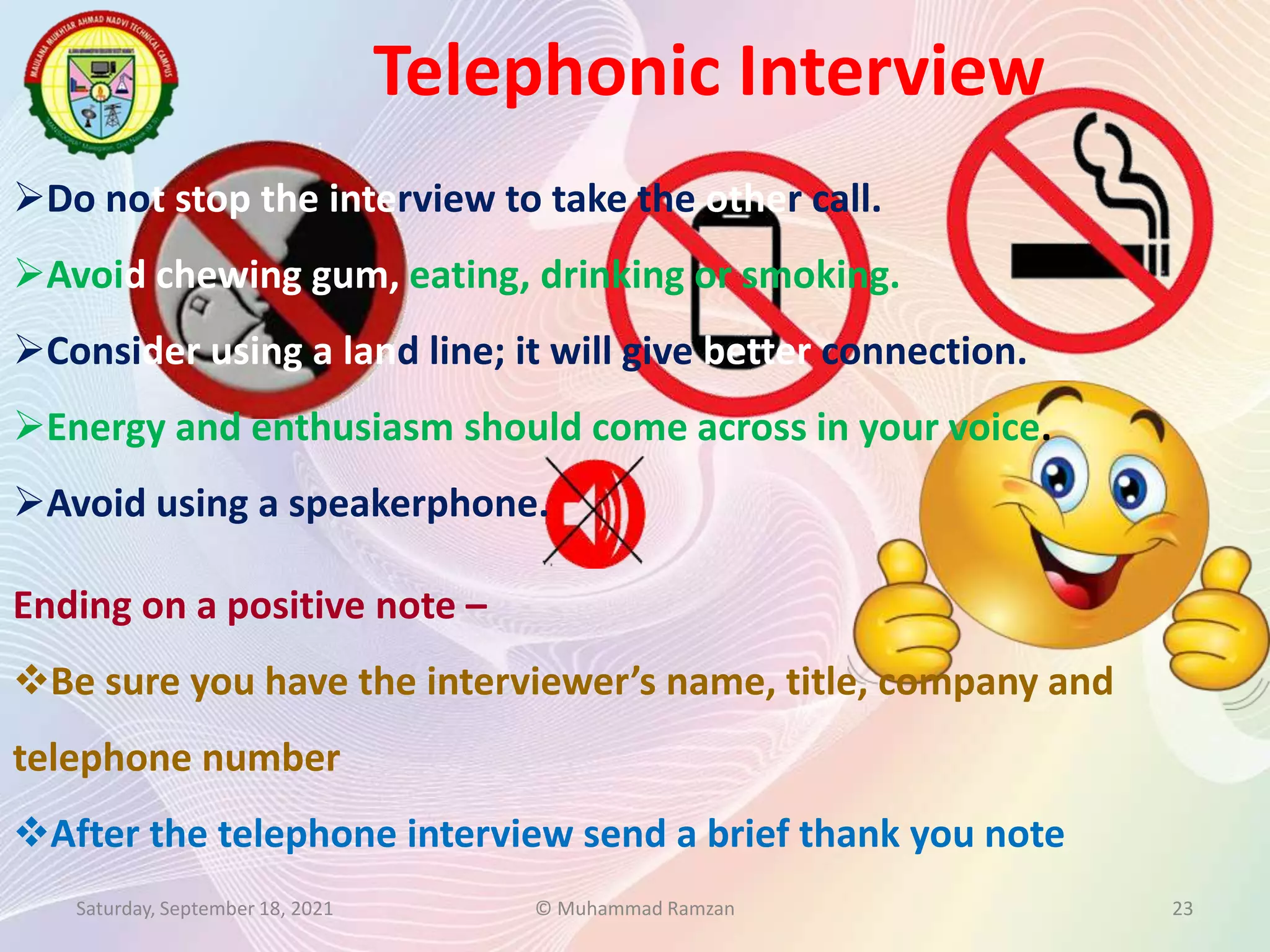 Telephonic Interview
Saturday, September 18, 2021 © Muhammad Ramzan 23
Ending on a positive note –
Be sure you have the interviewer’s name, title, company and
telephone number
After the telephone interview send a brief thank you note
Do not stop the interview to take the other call.
Avoid chewing gum, eating, drinking or smoking.
Consider using a land line; it will give better connection.
Energy and enthusiasm should come across in your voice.
Avoid using a speakerphone.
 
