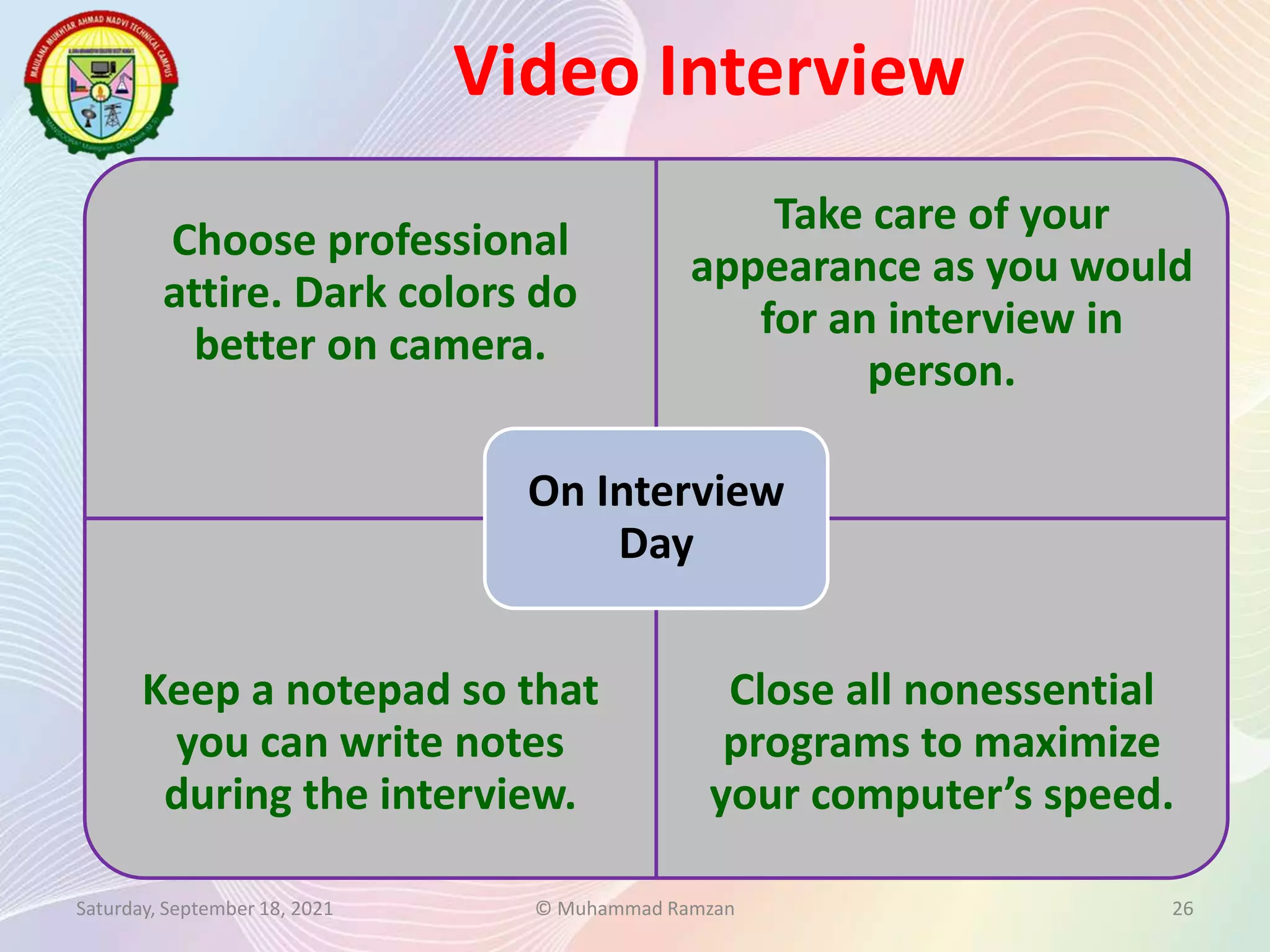 Video Interview
Saturday, September 18, 2021 © Muhammad Ramzan 26
Choose professional
attire. Dark colors do
better on camera.
Take care of your
appearance as you would
for an interview in
person.
Keep a notepad so that
you can write notes
during the interview.
Close all nonessential
programs to maximize
your computer’s speed.
On Interview
Day
 