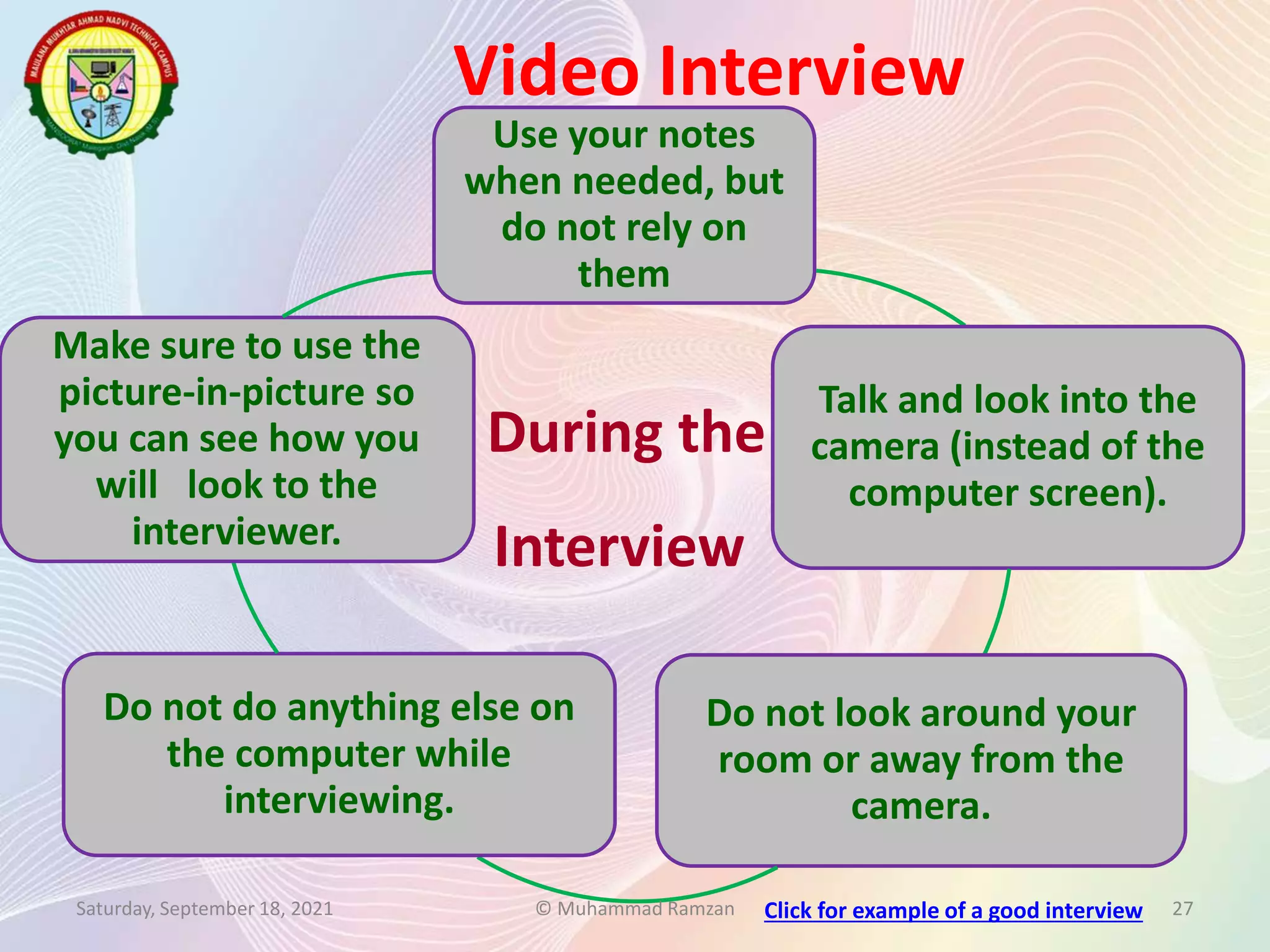 Use your notes
when needed, but
do not rely on
them
Talk and look into the
camera (instead of the
computer screen).
Do not look around your
room or away from the
camera.
Do not do anything else on
the computer while
interviewing.
Make sure to use the
picture-in-picture so
you can see how you
will look to the
interviewer.
Video Interview
Saturday, September 18, 2021 © Muhammad Ramzan 27
During the
Interview
Click for example of a good interview
 