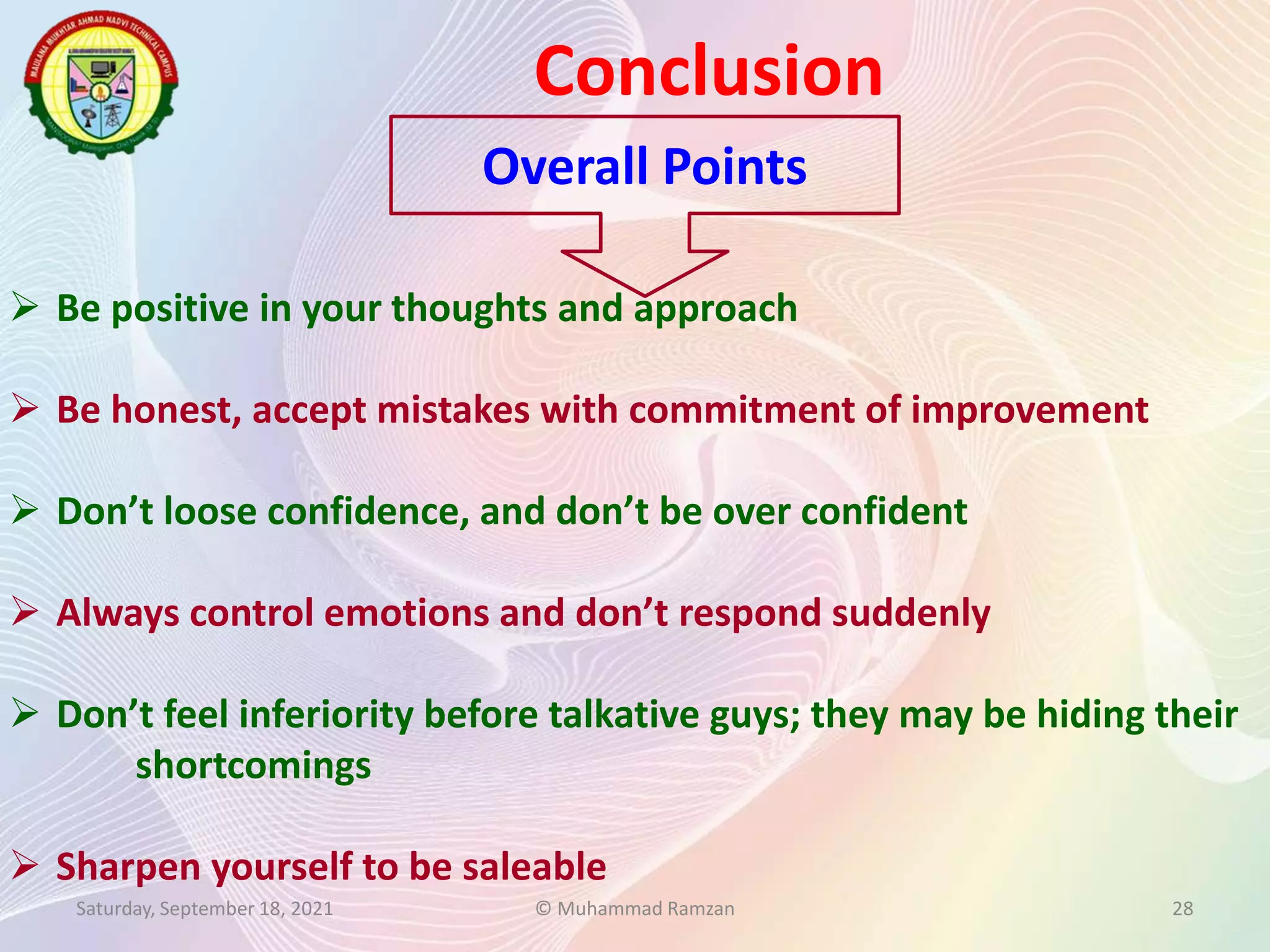 Conclusion
Saturday, September 18, 2021 © Muhammad Ramzan 28
 Be positive in your thoughts and approach
 Be honest, accept mistakes with commitment of improvement
 Don’t loose confidence, and don’t be over confident
 Always control emotions and don’t respond suddenly
 Don’t feel inferiority before talkative guys; they may be hiding their
shortcomings
 Sharpen yourself to be saleable
Overall Points
 