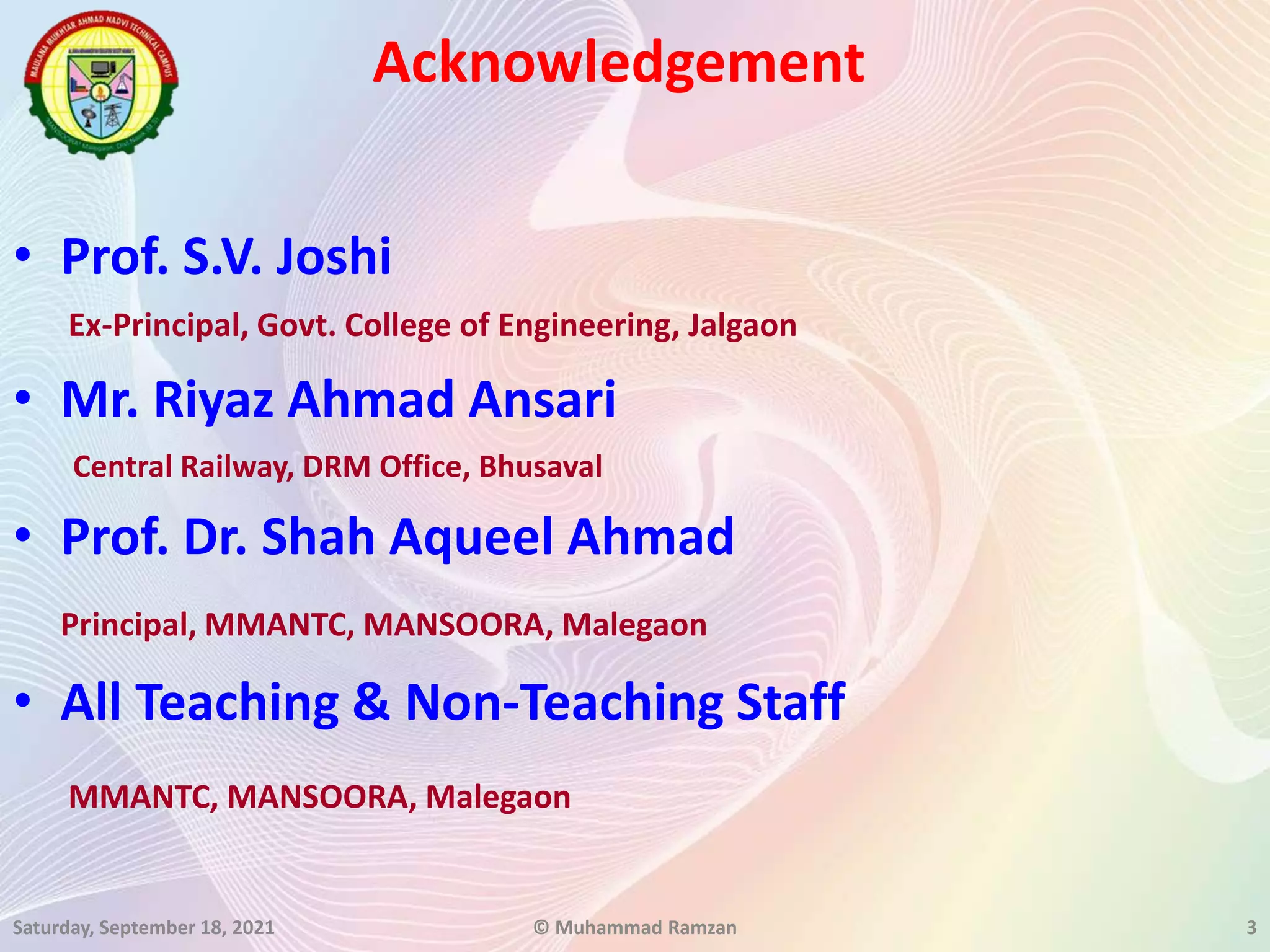 Acknowledgement
• Prof. S.V. Joshi
Ex-Principal, Govt. College of Engineering, Jalgaon
• Mr. Riyaz Ahmad Ansari
Central Railway, DRM Office, Bhusaval
• Prof. Dr. Shah Aqueel Ahmad
Principal, MMANTC, MANSOORA, Malegaon
• All Teaching & Non-Teaching Staff
MMANTC, MANSOORA, Malegaon
Saturday, September 18, 2021 © Muhammad Ramzan 3
 