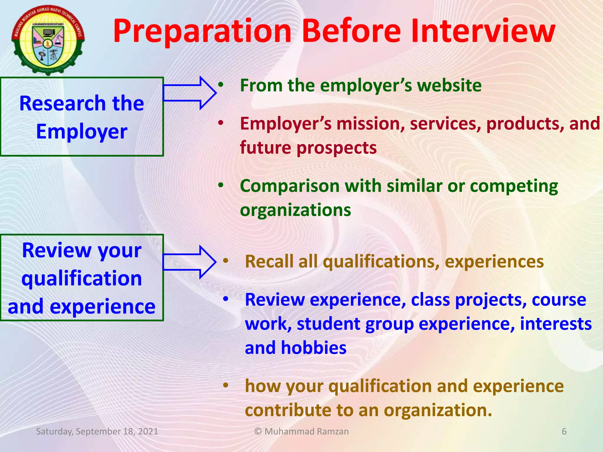 Preparation Before Interview
Saturday, September 18, 2021 © Muhammad Ramzan 6
Research the
Employer
Review your
qualification
and experience
• From the employer’s website
• Employer’s mission, services, products, and
future prospects
• Comparison with similar or competing
organizations
• Recall all qualifications, experiences
• Review experience, class projects, course
work, student group experience, interests
and hobbies
• how your qualification and experience
contribute to an organization.
 