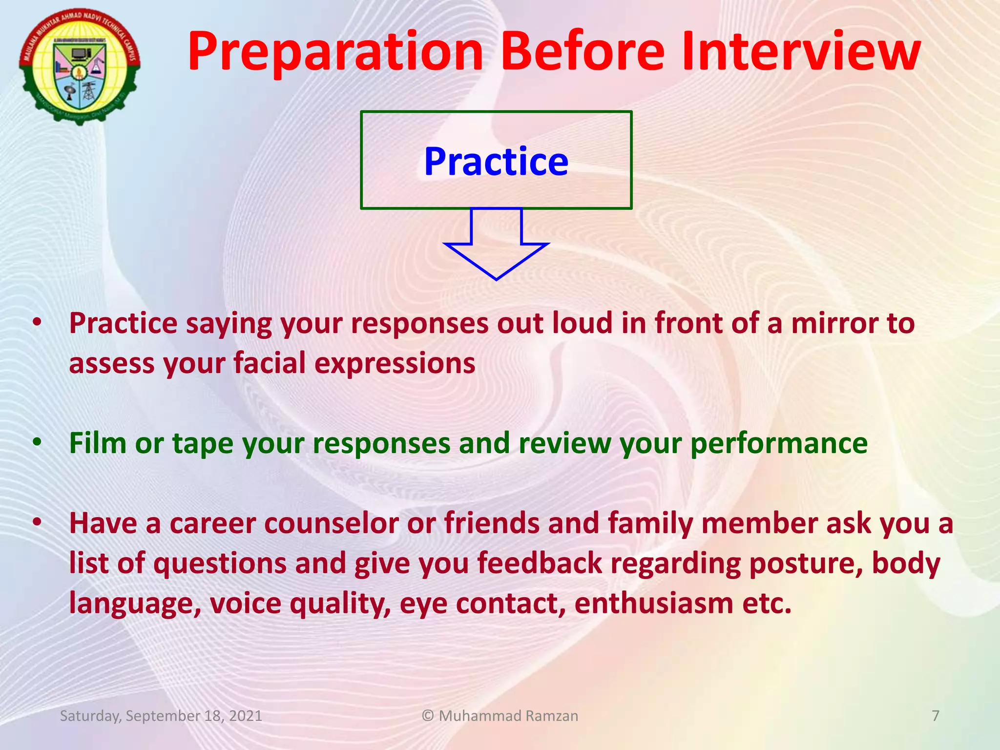 Preparation Before Interview
Saturday, September 18, 2021 © Muhammad Ramzan 7
Practice
• Practice saying your responses out loud in front of a mirror to
assess your facial expressions
• Film or tape your responses and review your performance
• Have a career counselor or friends and family member ask you a
list of questions and give you feedback regarding posture, body
language, voice quality, eye contact, enthusiasm etc.
 