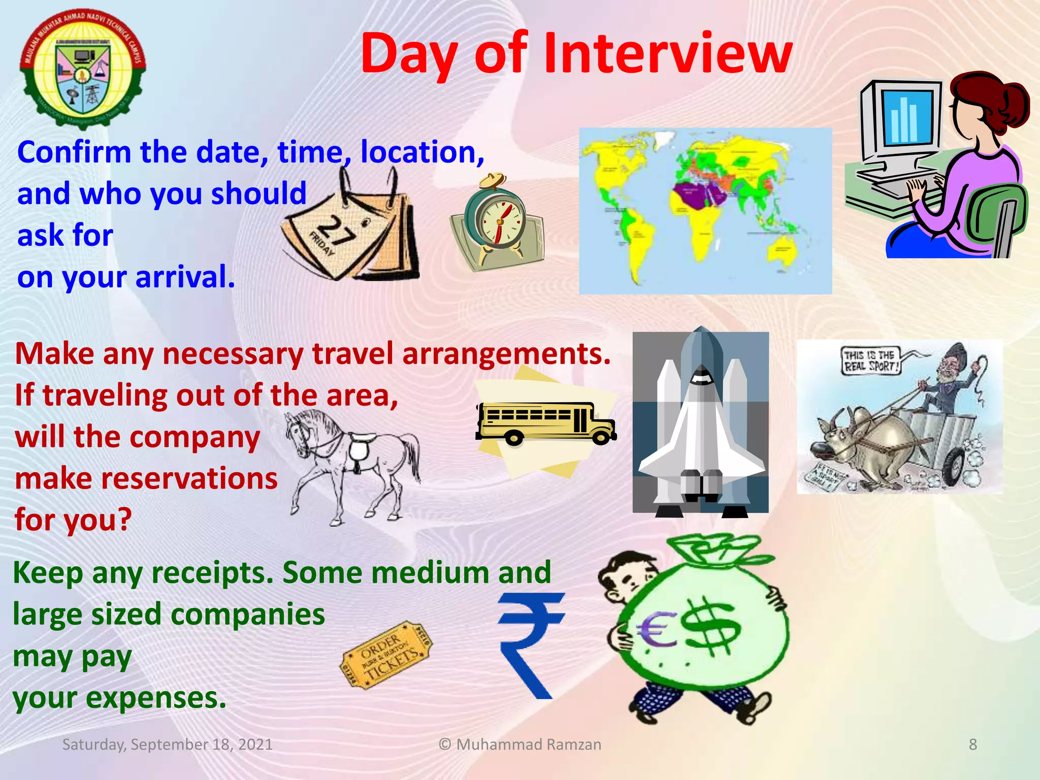 Confirm the date, time, location,
and who you should
ask for
on your arrival.
Make any necessary travel arrangements.
If traveling out of the area,
will the company
make reservations
for you?
Day of Interview
Saturday, September 18, 2021 © Muhammad Ramzan 8
Keep any receipts. Some medium and
large sized companies
may pay
your expenses.
 