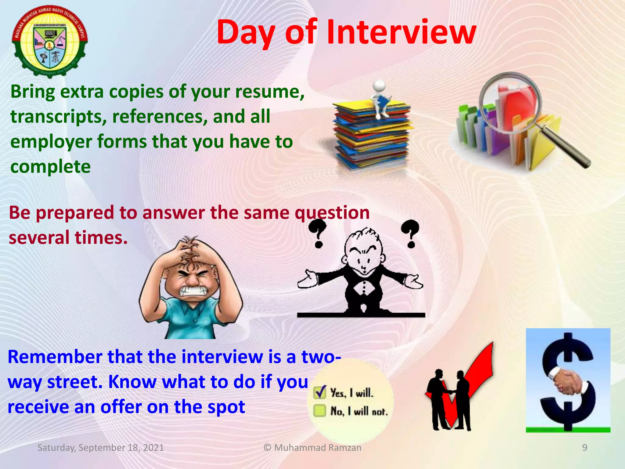 Bring extra copies of your resume,
transcripts, references, and all
employer forms that you have to
complete
Be prepared to answer the same question
several times.
Day of Interview
Saturday, September 18, 2021 © Muhammad Ramzan 9
Remember that the interview is a two-
way street. Know what to do if you
receive an offer on the spot
 