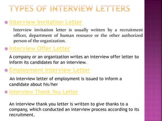  Interview Invitation Letter
Interview invitation letter is usually written by a recruitment
officer, department of human resource or the other authorized
person of the organization.
 Interview Offer Letter
A company or an organization writes an interview offer letter to
inform its candidates for an interview.
 Employment Interview Letter
An interview letter of employment is issued to inform a
candidate about his/her
 Interview Thank You Letter
An interview thank you letter is written to give thanks to a
company, which conducted an interview process according to its
recruitment.
 