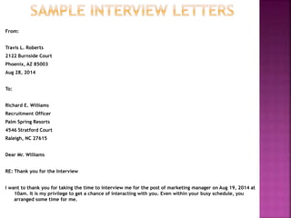 From:
Travis L. Roberts
2122 Burnside Court
Phoenix, AZ 85003
Aug 28, 2014
To:
Richard E. Williams
Recruitment Officer
Palm Spring Resorts
4546 Stratford Court
Raleigh, NC 27615
Dear Mr. Williams
RE: Thank you for the Interview
I want to thank you for taking the time to interview me for the post of marketing manager on Aug 19, 2014 at
10am. It is my privilege to get a chance of interacting with you. Even within your busy schedule, you
arranged some time for me.
 