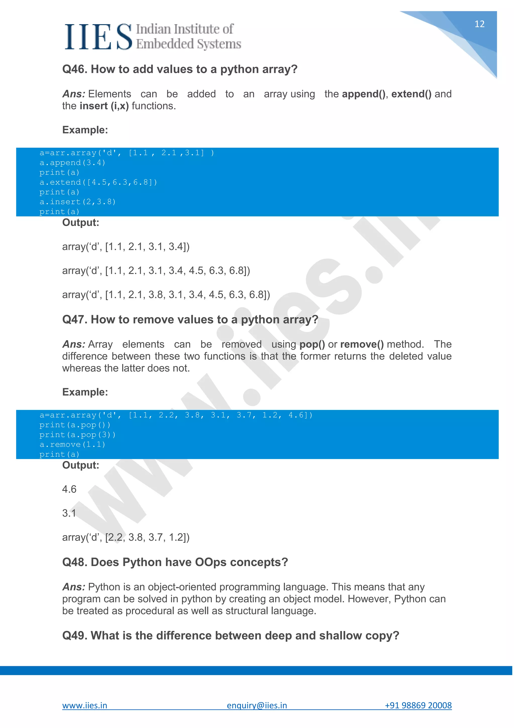 www.iies.in enquiry@iies.in +91 98869 20008 12 Q46. How to add values to a python array? Ans: Elements can be added to an array using the append(), extend() and the insert (i,x) functions. Example: a=arr.array('d', [1.1 , 2.1 ,3.1] ) a.append(3.4) print(a) a.extend([4.5,6.3,6.8]) print(a) a.insert(2,3.8) print(a) Output: array(‘d’, [1.1, 2.1, 3.1, 3.4]) array(‘d’, [1.1, 2.1, 3.1, 3.4, 4.5, 6.3, 6.8]) array(‘d’, [1.1, 2.1, 3.8, 3.1, 3.4, 4.5, 6.3, 6.8]) Q47. How to remove values to a python array? Ans: Array elements can be removed using pop() or remove() method. The difference between these two functions is that the former returns the deleted value whereas the latter does not. Example: a=arr.array('d', [1.1, 2.2, 3.8, 3.1, 3.7, 1.2, 4.6]) print(a.pop()) print(a.pop(3)) a.remove(1.1) print(a) Output: 4.6 3.1 array(‘d’, [2.2, 3.8, 3.7, 1.2]) Q48. Does Python have OOps concepts? Ans: Python is an object-oriented programming language. This means that any program can be solved in python by creating an object model. However, Python can be treated as procedural as well as structural language. Q49. What is the difference between deep and shallow copy? 