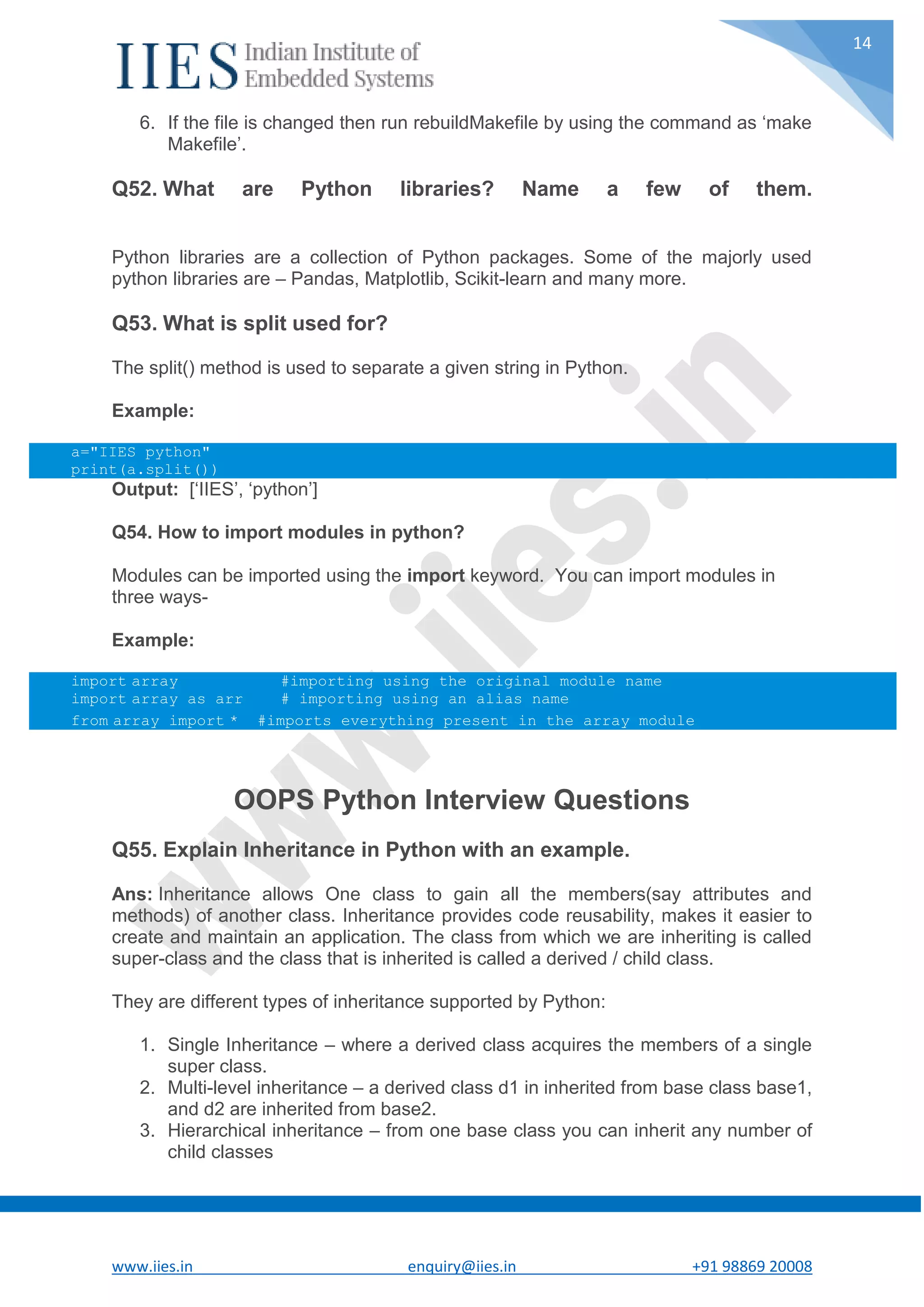 www.iies.in enquiry@iies.in +91 98869 20008 14 6. If the file is changed then run rebuildMakefile by using the command as ‘make Makefile’. Q52. What are Python libraries? Name a few of them. Python libraries are a collection of Python packages. Some of the majorly used python libraries are – Pandas, Matplotlib, Scikit-learn and many more. Q53. What is split used for? The split() method is used to separate a given string in Python. Example: a="IIES python" print(a.split()) Output: [‘IIES’, ‘python’] Q54. How to import modules in python? Modules can be imported using the import keyword. You can import modules in three ways- Example: import array #importing using the original module name import array as arr # importing using an alias name from array import * #imports everything present in the array module OOPS Python Interview Questions Q55. Explain Inheritance in Python with an example. Ans: Inheritance allows One class to gain all the members(say attributes and methods) of another class. Inheritance provides code reusability, makes it easier to create and maintain an application. The class from which we are inheriting is called super-class and the class that is inherited is called a derived / child class. They are different types of inheritance supported by Python: 1. Single Inheritance – where a derived class acquires the members of a single super class. 2. Multi-level inheritance – a derived class d1 in inherited from base class base1, and d2 are inherited from base2. 3. Hierarchical inheritance – from one base class you can inherit any number of child classes 