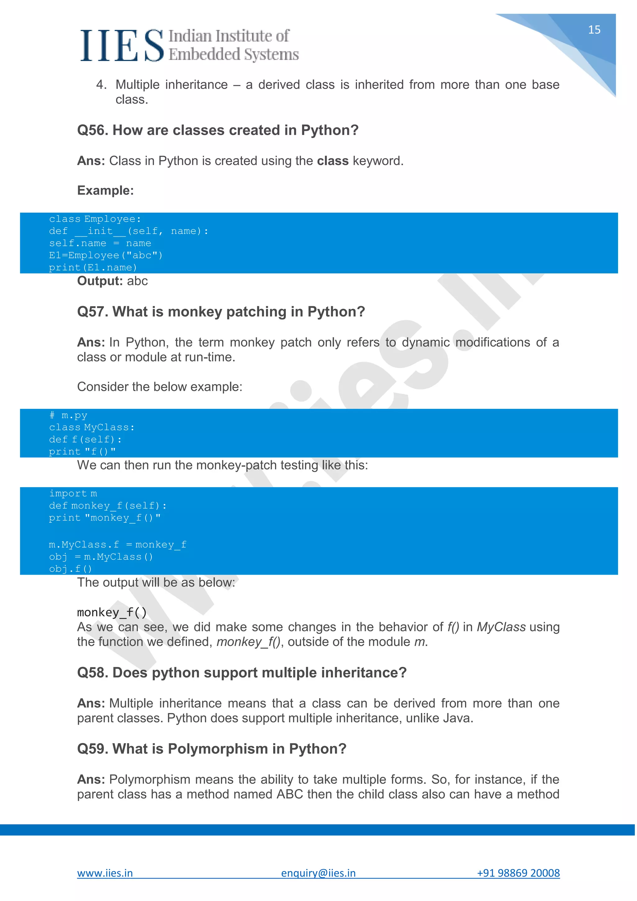 www.iies.in enquiry@iies.in +91 98869 20008 15 4. Multiple inheritance – a derived class is inherited from more than one base class. Q56. How are classes created in Python? Ans: Class in Python is created using the class keyword. Example: class Employee: def __init__(self, name): self.name = name E1=Employee("abc") print(E1.name) Output: abc Q57. What is monkey patching in Python? Ans: In Python, the term monkey patch only refers to dynamic modifications of a class or module at run-time. Consider the below example: # m.py class MyClass: def f(self): print "f()" We can then run the monkey-patch testing like this: import m def monkey_f(self): print "monkey_f()" m.MyClass.f = monkey_f obj = m.MyClass() obj.f() The output will be as below: monkey_f() As we can see, we did make some changes in the behavior of f() in MyClass using the function we defined, monkey_f(), outside of the module m. Q58. Does python support multiple inheritance? Ans: Multiple inheritance means that a class can be derived from more than one parent classes. Python does support multiple inheritance, unlike Java. Q59. What is Polymorphism in Python? Ans: Polymorphism means the ability to take multiple forms. So, for instance, if the parent class has a method named ABC then the child class also can have a method 