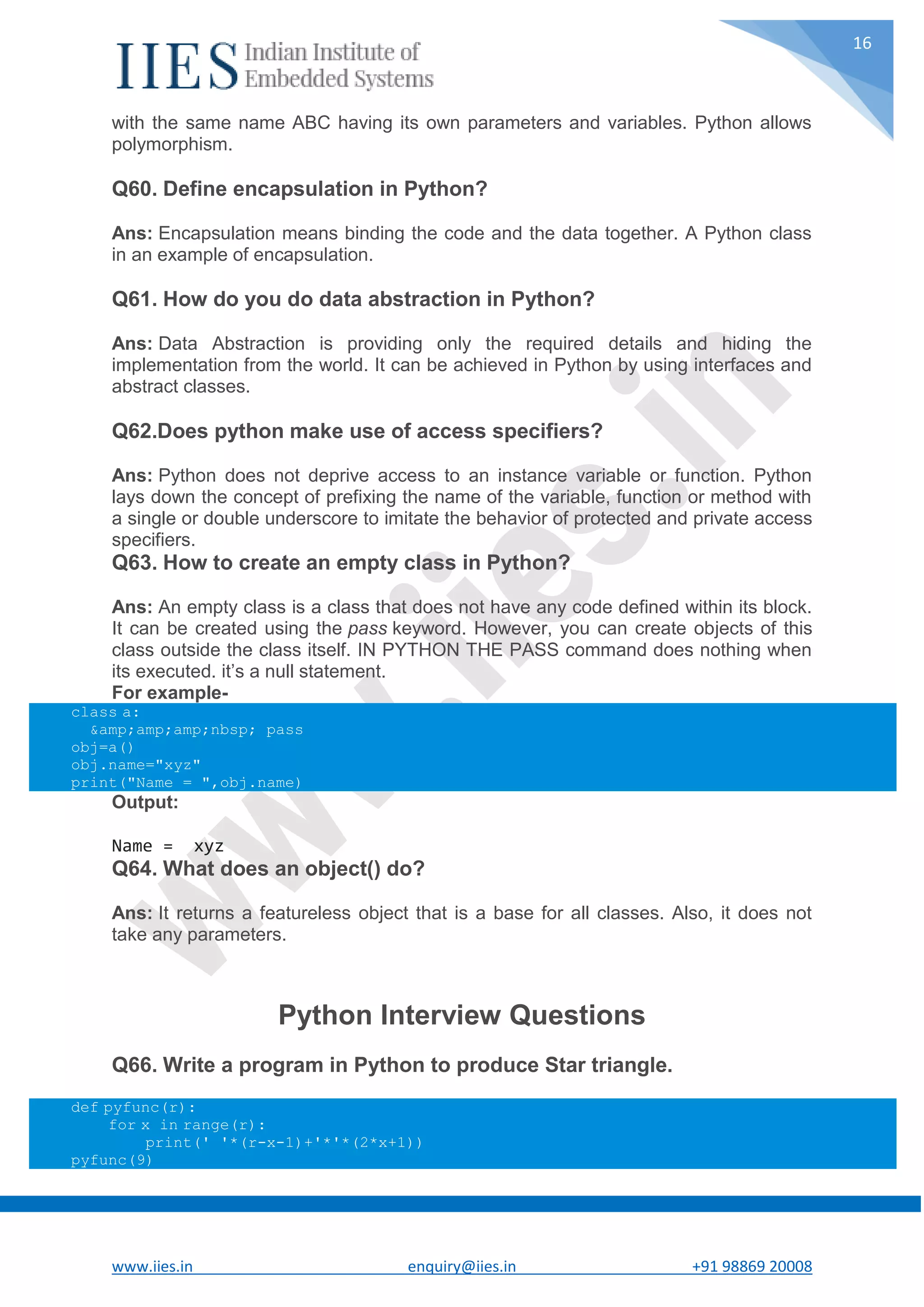 www.iies.in enquiry@iies.in +91 98869 20008 16 with the same name ABC having its own parameters and variables. Python allows polymorphism. Q60. Define encapsulation in Python? Ans: Encapsulation means binding the code and the data together. A Python class in an example of encapsulation. Q61. How do you do data abstraction in Python? Ans: Data Abstraction is providing only the required details and hiding the implementation from the world. It can be achieved in Python by using interfaces and abstract classes. Q62.Does python make use of access specifiers? Ans: Python does not deprive access to an instance variable or function. Python lays down the concept of prefixing the name of the variable, function or method with a single or double underscore to imitate the behavior of protected and private access specifiers. Q63. How to create an empty class in Python? Ans: An empty class is a class that does not have any code defined within its block. It can be created using the pass keyword. However, you can create objects of this class outside the class itself. IN PYTHON THE PASS command does nothing when its executed. it’s a null statement. For example- class a: &amp;amp;amp;nbsp; pass obj=a() obj.name="xyz" print("Name = ",obj.name) Output: Name = xyz Q64. What does an object() do? Ans: It returns a featureless object that is a base for all classes. Also, it does not take any parameters. Python Interview Questions Q66. Write a program in Python to produce Star triangle. def pyfunc(r): for x in range(r): print(' '*(r-x-1)+'*'*(2*x+1)) pyfunc(9) 