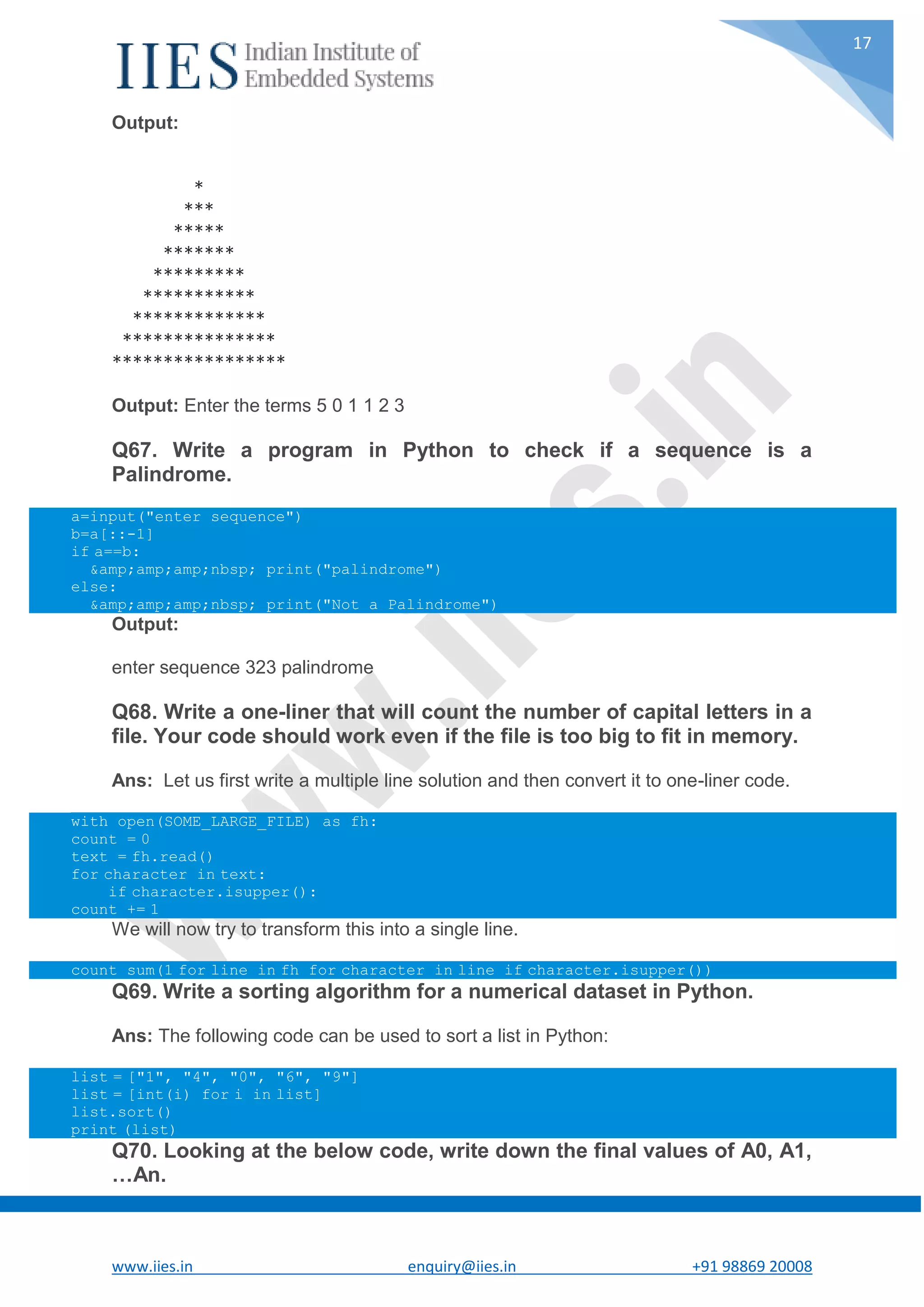 www.iies.in enquiry@iies.in +91 98869 20008 17 Output: * *** ***** ******* ********* *********** ************* *************** ***************** Output: Enter the terms 5 0 1 1 2 3 Q67. Write a program in Python to check if a sequence is a Palindrome. a=input("enter sequence") b=a[::-1] if a==b: &amp;amp;amp;nbsp; print("palindrome") else: &amp;amp;amp;nbsp; print("Not a Palindrome") Output: enter sequence 323 palindrome Q68. Write a one-liner that will count the number of capital letters in a file. Your code should work even if the file is too big to fit in memory. Ans: Let us first write a multiple line solution and then convert it to one-liner code. with open(SOME_LARGE_FILE) as fh: count = 0 text = fh.read() for character in text: if character.isupper(): count += 1 We will now try to transform this into a single line. count sum(1 for line in fh for character in line if character.isupper()) Q69. Write a sorting algorithm for a numerical dataset in Python. Ans: The following code can be used to sort a list in Python: list = ["1", "4", "0", "6", "9"] list = [int(i) for i in list] list.sort() print (list) Q70. Looking at the below code, write down the final values of A0, A1, …An. 