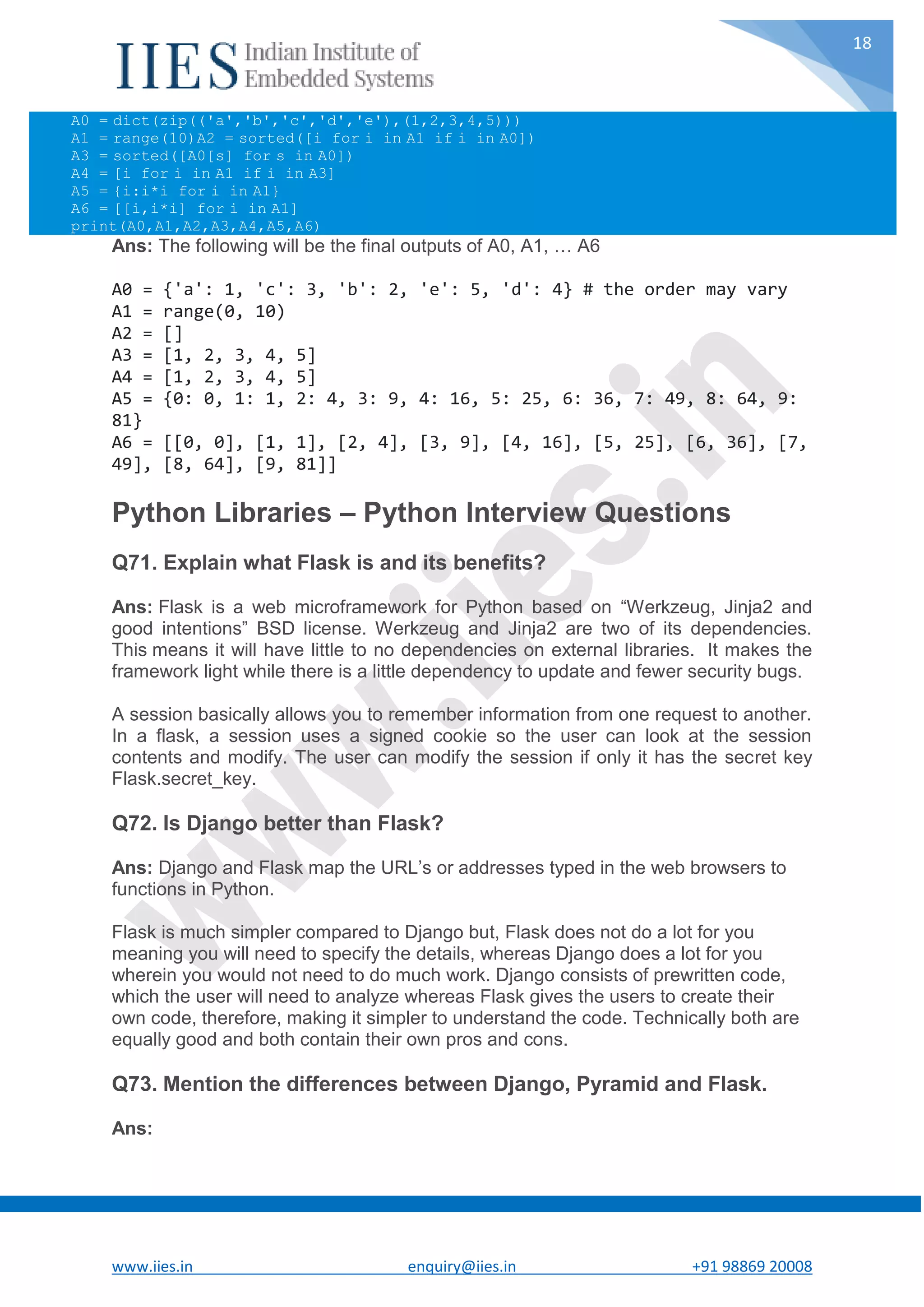 www.iies.in enquiry@iies.in +91 98869 20008 18 A0 = dict(zip(('a','b','c','d','e'),(1,2,3,4,5))) A1 = range(10)A2 = sorted([i for i in A1 if i in A0]) A3 = sorted([A0[s] for s in A0]) A4 = [i for i in A1 if i in A3] A5 = {i:i*i for i in A1} A6 = [[i,i*i] for i in A1] print(A0,A1,A2,A3,A4,A5,A6) Ans: The following will be the final outputs of A0, A1, … A6 A0 = {'a': 1, 'c': 3, 'b': 2, 'e': 5, 'd': 4} # the order may vary A1 = range(0, 10) A2 = [] A3 = [1, 2, 3, 4, 5] A4 = [1, 2, 3, 4, 5] A5 = {0: 0, 1: 1, 2: 4, 3: 9, 4: 16, 5: 25, 6: 36, 7: 49, 8: 64, 9: 81} A6 = [[0, 0], [1, 1], [2, 4], [3, 9], [4, 16], [5, 25], [6, 36], [7, 49], [8, 64], [9, 81]] Python Libraries – Python Interview Questions Q71. Explain what Flask is and its benefits? Ans: Flask is a web microframework for Python based on “Werkzeug, Jinja2 and good intentions” BSD license. Werkzeug and Jinja2 are two of its dependencies. This means it will have little to no dependencies on external libraries. It makes the framework light while there is a little dependency to update and fewer security bugs. A session basically allows you to remember information from one request to another. In a flask, a session uses a signed cookie so the user can look at the session contents and modify. The user can modify the session if only it has the secret key Flask.secret_key. Q72. Is Django better than Flask? Ans: Django and Flask map the URL’s or addresses typed in the web browsers to functions in Python. Flask is much simpler compared to Django but, Flask does not do a lot for you meaning you will need to specify the details, whereas Django does a lot for you wherein you would not need to do much work. Django consists of prewritten code, which the user will need to analyze whereas Flask gives the users to create their own code, therefore, making it simpler to understand the code. Technically both are equally good and both contain their own pros and cons. Q73. Mention the differences between Django, Pyramid and Flask. Ans: 