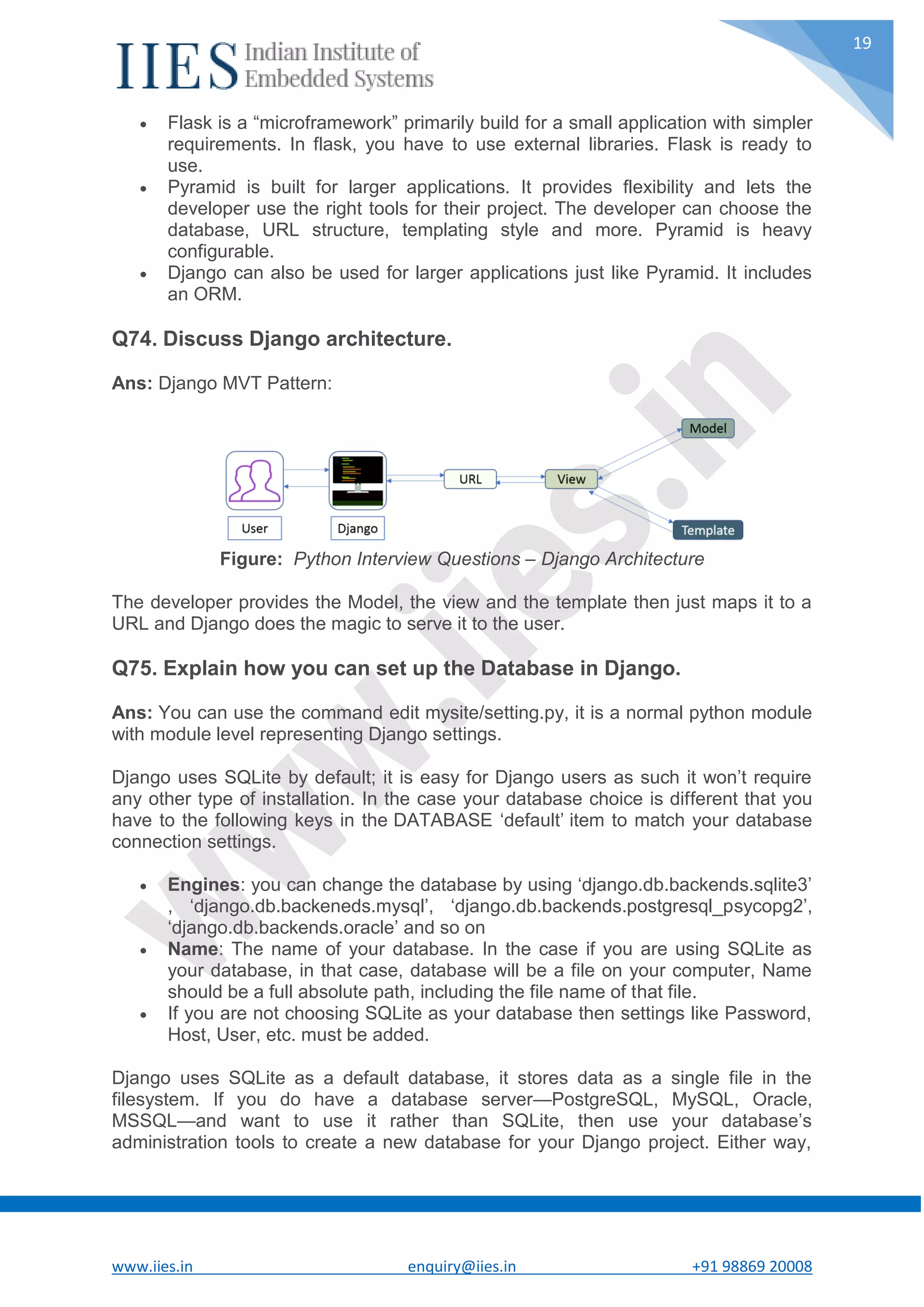 www.iies.in enquiry@iies.in +91 98869 20008 19  Flask is a “microframework” primarily build for a small application with simpler requirements. In flask, you have to use external libraries. Flask is ready to use.  Pyramid is built for larger applications. It provides flexibility and lets the developer use the right tools for their project. The developer can choose the database, URL structure, templating style and more. Pyramid is heavy configurable.  Django can also be used for larger applications just like Pyramid. It includes an ORM. Q74. Discuss Django architecture. Ans: Django MVT Pattern: Figure: Python Interview Questions – Django Architecture The developer provides the Model, the view and the template then just maps it to a URL and Django does the magic to serve it to the user. Q75. Explain how you can set up the Database in Django. Ans: You can use the command edit mysite/setting.py, it is a normal python module with module level representing Django settings. Django uses SQLite by default; it is easy for Django users as such it won’t require any other type of installation. In the case your database choice is different that you have to the following keys in the DATABASE ‘default’ item to match your database connection settings.  Engines: you can change the database by using ‘django.db.backends.sqlite3’ , ‘django.db.backeneds.mysql’, ‘django.db.backends.postgresql_psycopg2’, ‘django.db.backends.oracle’ and so on  Name: The name of your database. In the case if you are using SQLite as your database, in that case, database will be a file on your computer, Name should be a full absolute path, including the file name of that file.  If you are not choosing SQLite as your database then settings like Password, Host, User, etc. must be added. Django uses SQLite as a default database, it stores data as a single file in the filesystem. If you do have a database server—PostgreSQL, MySQL, Oracle, MSSQL—and want to use it rather than SQLite, then use your database’s administration tools to create a new database for your Django project. Either way, 