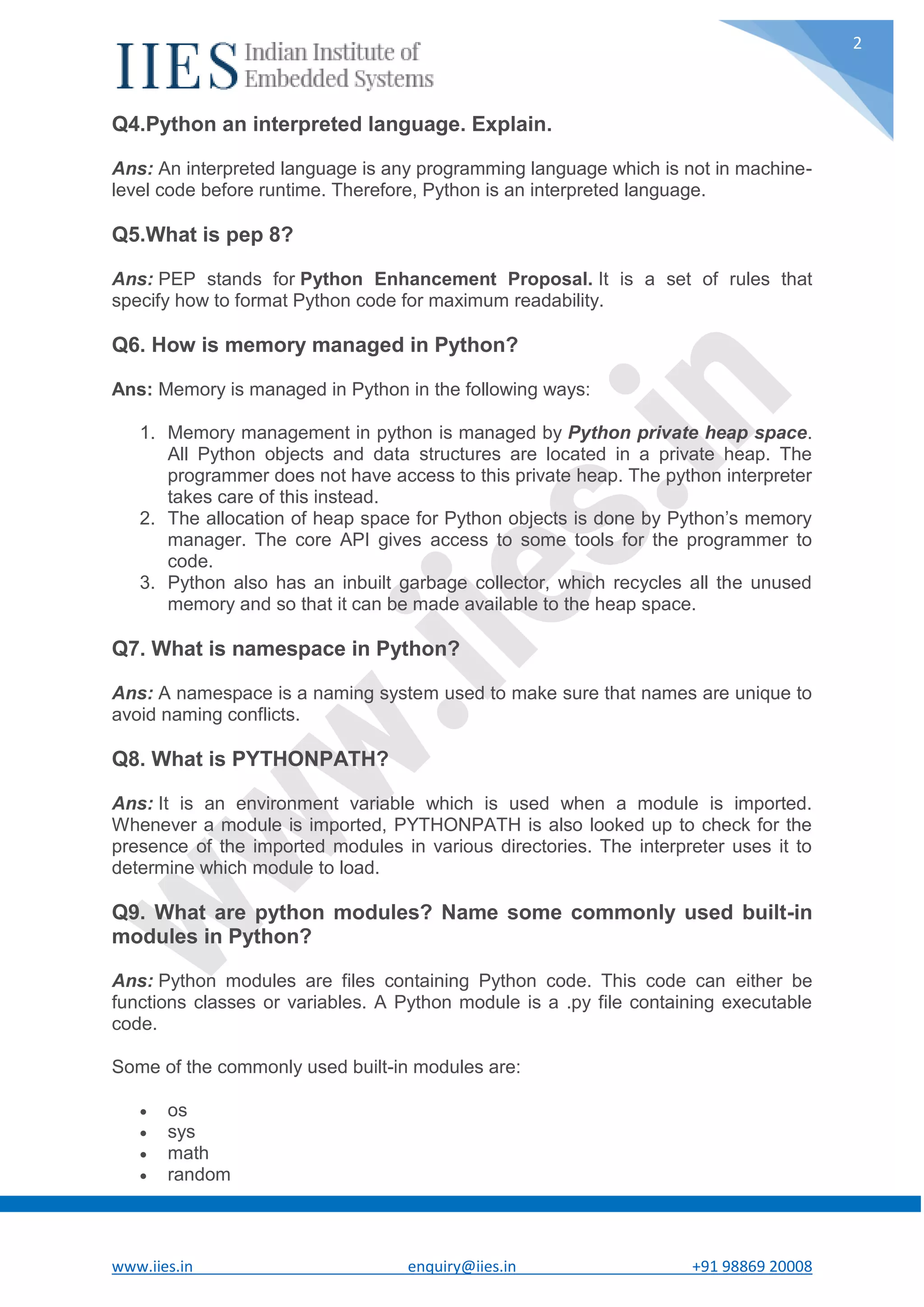 www.iies.in enquiry@iies.in +91 98869 20008 2 Q4.Python an interpreted language. Explain. Ans: An interpreted language is any programming language which is not in machine- level code before runtime. Therefore, Python is an interpreted language. Q5.What is pep 8? Ans: PEP stands for Python Enhancement Proposal. It is a set of rules that specify how to format Python code for maximum readability. Q6. How is memory managed in Python? Ans: Memory is managed in Python in the following ways: 1. Memory management in python is managed by Python private heap space. All Python objects and data structures are located in a private heap. The programmer does not have access to this private heap. The python interpreter takes care of this instead. 2. The allocation of heap space for Python objects is done by Python’s memory manager. The core API gives access to some tools for the programmer to code. 3. Python also has an inbuilt garbage collector, which recycles all the unused memory and so that it can be made available to the heap space. Q7. What is namespace in Python? Ans: A namespace is a naming system used to make sure that names are unique to avoid naming conflicts. Q8. What is PYTHONPATH? Ans: It is an environment variable which is used when a module is imported. Whenever a module is imported, PYTHONPATH is also looked up to check for the presence of the imported modules in various directories. The interpreter uses it to determine which module to load. Q9. What are python modules? Name some commonly used built-in modules in Python? Ans: Python modules are files containing Python code. This code can either be functions classes or variables. A Python module is a .py file containing executable code. Some of the commonly used built-in modules are:  os  sys  math  random 