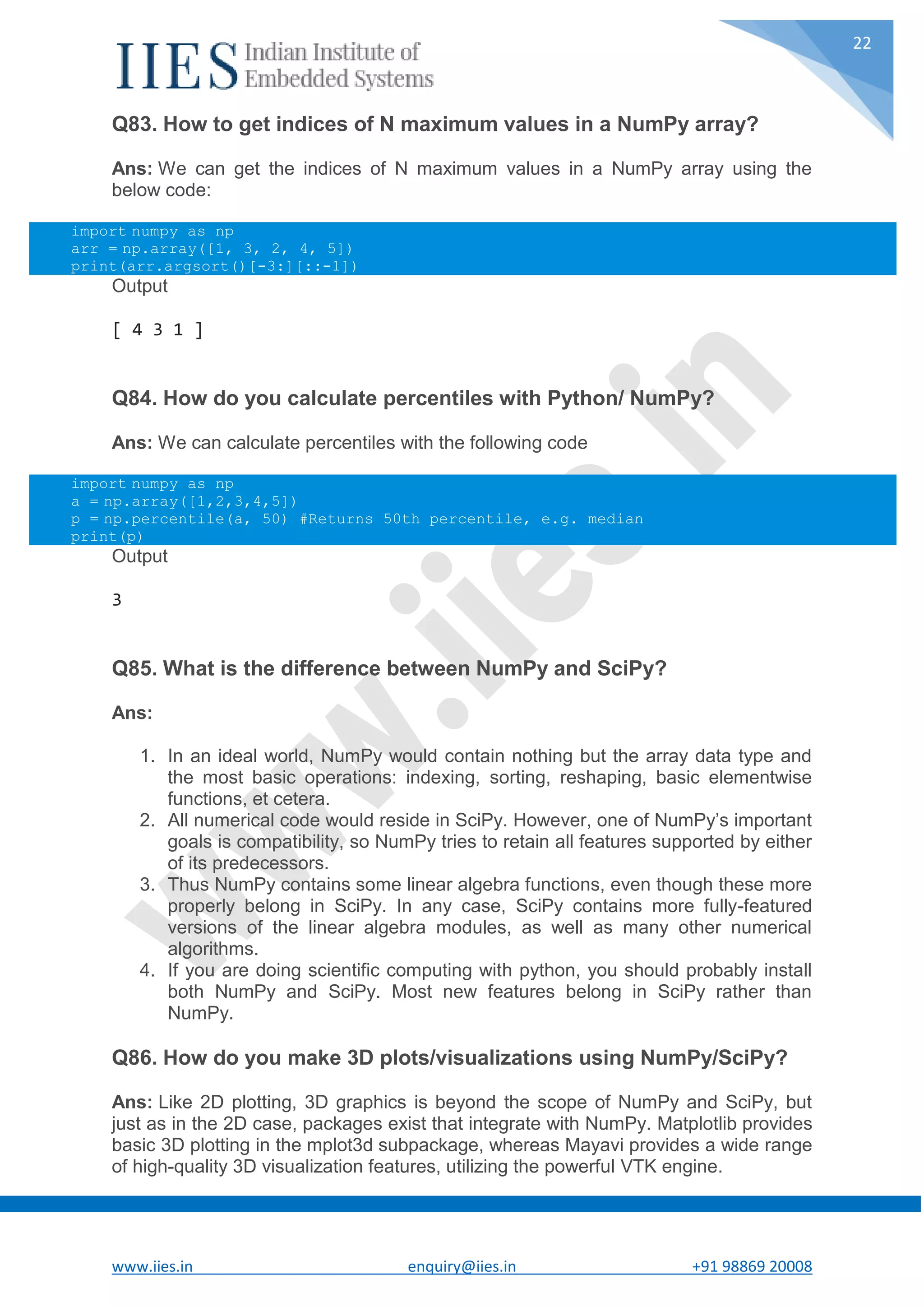 www.iies.in enquiry@iies.in +91 98869 20008 22 Q83. How to get indices of N maximum values in a NumPy array? Ans: We can get the indices of N maximum values in a NumPy array using the below code: import numpy as np arr = np.array([1, 3, 2, 4, 5]) print(arr.argsort()[-3:][::-1]) Output [ 4 3 1 ] Q84. How do you calculate percentiles with Python/ NumPy? Ans: We can calculate percentiles with the following code import numpy as np a = np.array([1,2,3,4,5]) p = np.percentile(a, 50) #Returns 50th percentile, e.g. median print(p) Output 3 Q85. What is the difference between NumPy and SciPy? Ans: 1. In an ideal world, NumPy would contain nothing but the array data type and the most basic operations: indexing, sorting, reshaping, basic elementwise functions, et cetera. 2. All numerical code would reside in SciPy. However, one of NumPy’s important goals is compatibility, so NumPy tries to retain all features supported by either of its predecessors. 3. Thus NumPy contains some linear algebra functions, even though these more properly belong in SciPy. In any case, SciPy contains more fully-featured versions of the linear algebra modules, as well as many other numerical algorithms. 4. If you are doing scientific computing with python, you should probably install both NumPy and SciPy. Most new features belong in SciPy rather than NumPy. Q86. How do you make 3D plots/visualizations using NumPy/SciPy? Ans: Like 2D plotting, 3D graphics is beyond the scope of NumPy and SciPy, but just as in the 2D case, packages exist that integrate with NumPy. Matplotlib provides basic 3D plotting in the mplot3d subpackage, whereas Mayavi provides a wide range of high-quality 3D visualization features, utilizing the powerful VTK engine. 