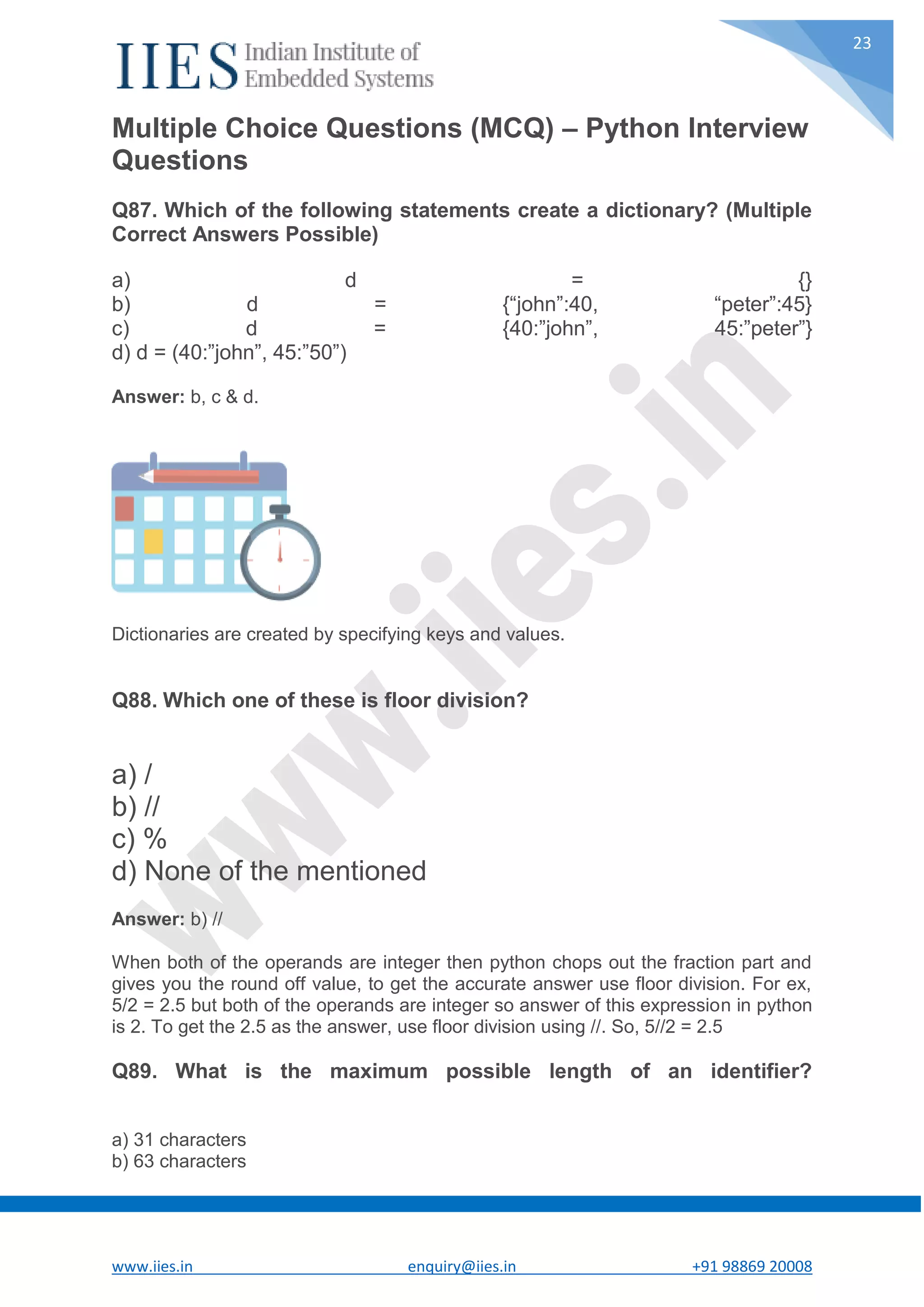 www.iies.in enquiry@iies.in +91 98869 20008 23 Multiple Choice Questions (MCQ) – Python Interview Questions Q87. Which of the following statements create a dictionary? (Multiple Correct Answers Possible) a) d = {} b) d = {“john”:40, “peter”:45} c) d = {40:”john”, 45:”peter”} d) d = (40:”john”, 45:”50”) Answer: b, c & d. Dictionaries are created by specifying keys and values. Q88. Which one of these is floor division? a) / b) // c) % d) None of the mentioned Answer: b) // When both of the operands are integer then python chops out the fraction part and gives you the round off value, to get the accurate answer use floor division. For ex, 5/2 = 2.5 but both of the operands are integer so answer of this expression in python is 2. To get the 2.5 as the answer, use floor division using //. So, 5//2 = 2.5 Q89. What is the maximum possible length of an identifier? a) 31 characters b) 63 characters 