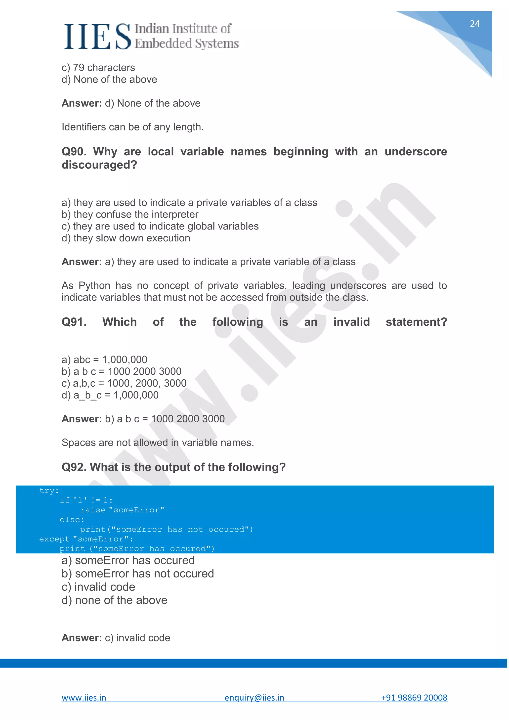 www.iies.in enquiry@iies.in +91 98869 20008 24 c) 79 characters d) None of the above Answer: d) None of the above Identifiers can be of any length. Q90. Why are local variable names beginning with an underscore discouraged? a) they are used to indicate a private variables of a class b) they confuse the interpreter c) they are used to indicate global variables d) they slow down execution Answer: a) they are used to indicate a private variable of a class As Python has no concept of private variables, leading underscores are used to indicate variables that must not be accessed from outside the class. Q91. Which of the following is an invalid statement? a) abc = 1,000,000 b) a b c = 1000 2000 3000 c) a,b,c = 1000, 2000, 3000 d) a_b_c = 1,000,000 Answer: b) a b c = 1000 2000 3000 Spaces are not allowed in variable names. Q92. What is the output of the following? try: if '1' != 1: raise "someError" else: print("someError has not occured") except "someError": print ("someError has occured") a) someError has occured b) someError has not occured c) invalid code d) none of the above Answer: c) invalid code 