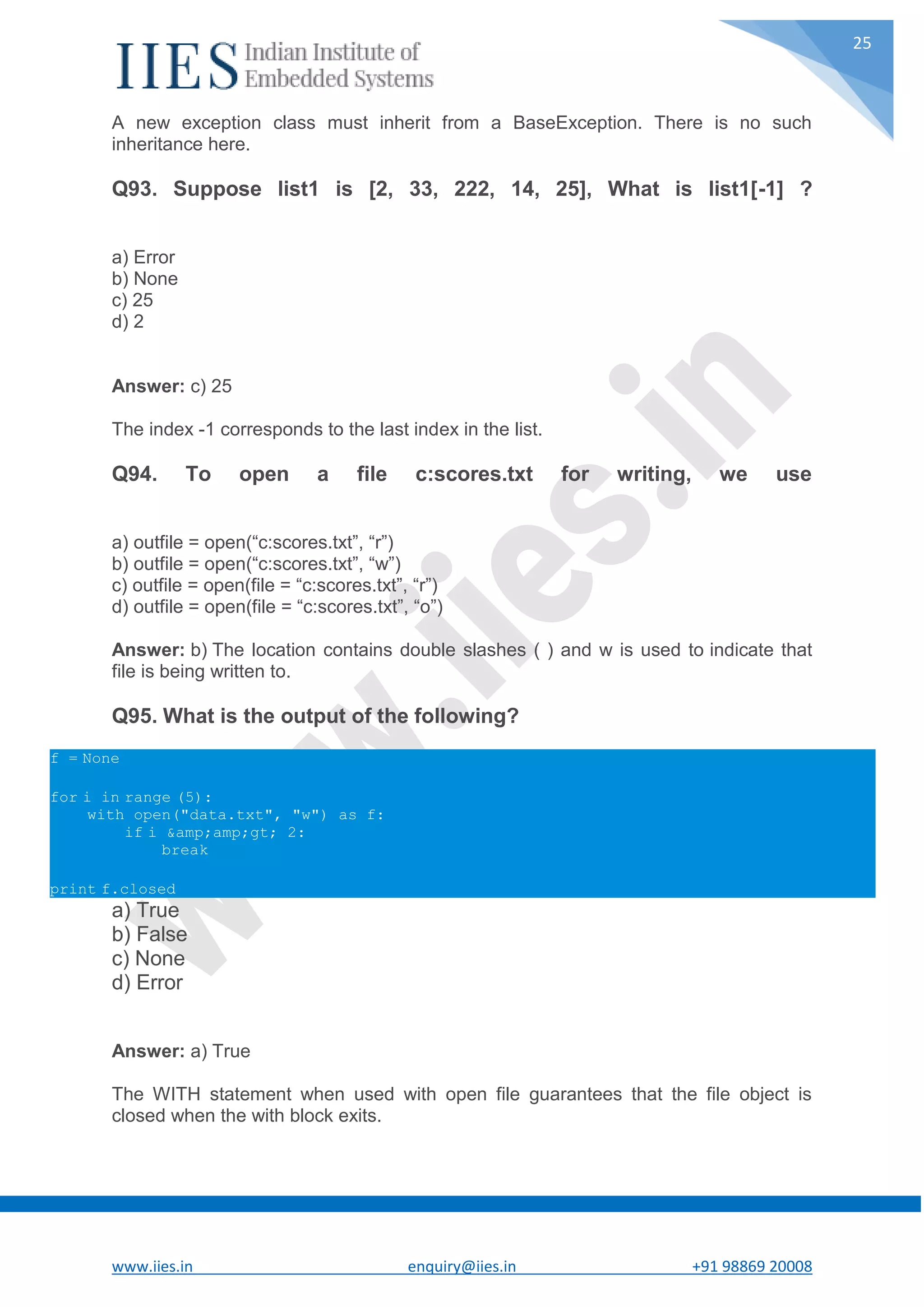 www.iies.in enquiry@iies.in +91 98869 20008 25 A new exception class must inherit from a BaseException. There is no such inheritance here. Q93. Suppose list1 is [2, 33, 222, 14, 25], What is list1[-1] ? a) Error b) None c) 25 d) 2 Answer: c) 25 The index -1 corresponds to the last index in the list. Q94. To open a file c:scores.txt for writing, we use a) outfile = open(“c:scores.txt”, “r”) b) outfile = open(“c:scores.txt”, “w”) c) outfile = open(file = “c:scores.txt”, “r”) d) outfile = open(file = “c:scores.txt”, “o”) Answer: b) The location contains double slashes ( ) and w is used to indicate that file is being written to. Q95. What is the output of the following? f = None for i in range (5): with open("data.txt", "w") as f: if i &amp;amp;gt; 2: break print f.closed a) True b) False c) None d) Error Answer: a) True The WITH statement when used with open file guarantees that the file object is closed when the with block exits. 