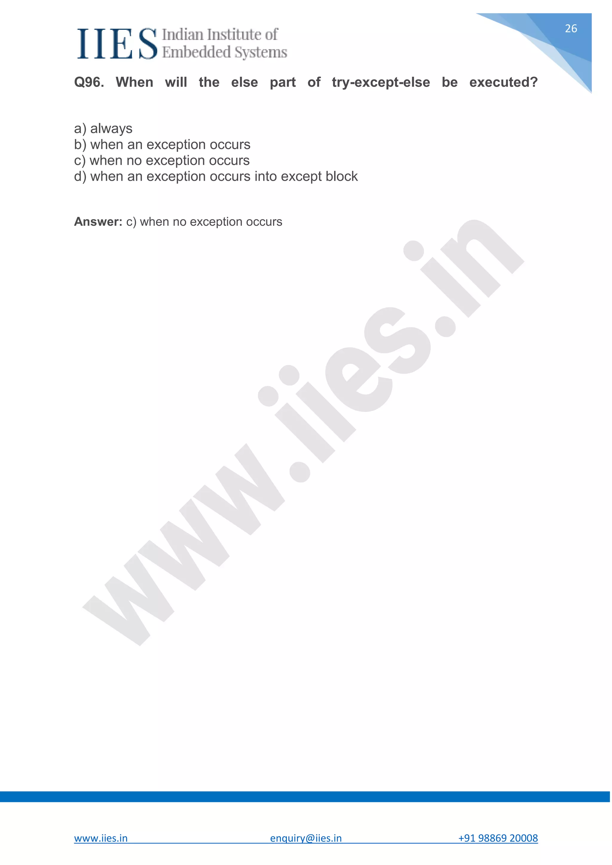 www.iies.in enquiry@iies.in +91 98869 20008 26 Q96. When will the else part of try-except-else be executed? a) always b) when an exception occurs c) when no exception occurs d) when an exception occurs into except block Answer: c) when no exception occurs 