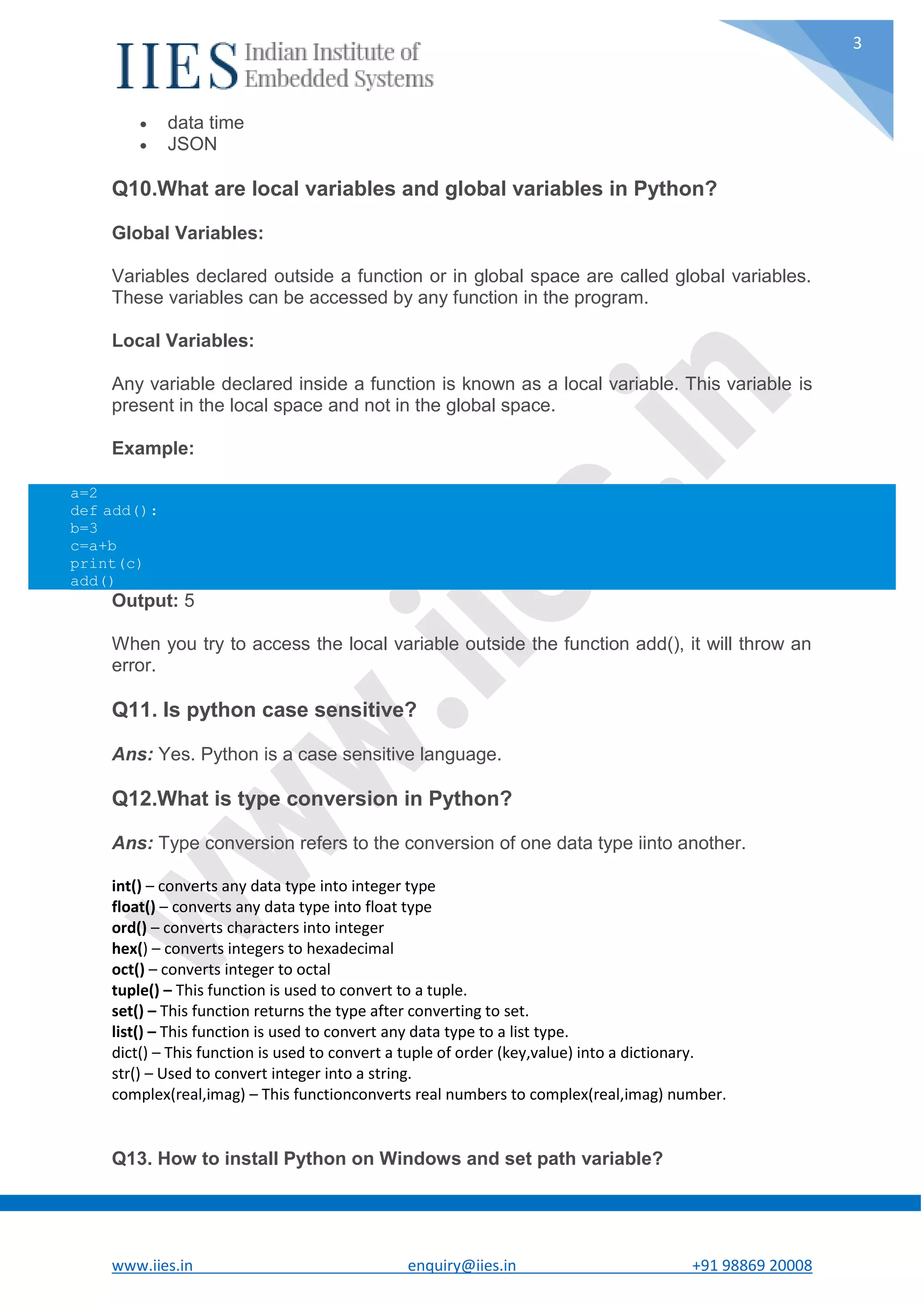 www.iies.in enquiry@iies.in +91 98869 20008 3  data time  JSON Q10.What are local variables and global variables in Python? Global Variables: Variables declared outside a function or in global space are called global variables. These variables can be accessed by any function in the program. Local Variables: Any variable declared inside a function is known as a local variable. This variable is present in the local space and not in the global space. Example: Output: 5 When you try to access the local variable outside the function add(), it will throw an error. Q11. Is python case sensitive? Ans: Yes. Python is a case sensitive language. Q12.What is type conversion in Python? Ans: Type conversion refers to the conversion of one data type iinto another. int() – converts any data type into integer type float() – converts any data type into float type ord() – converts characters into integer hex() – converts integers to hexadecimal oct() – converts integer to octal tuple() – This function is used to convert to a tuple. set() – This function returns the type after converting to set. list() – This function is used to convert any data type to a list type. dict() – This function is used to convert a tuple of order (key,value) into a dictionary. str() – Used to convert integer into a string. complex(real,imag) – This functionconverts real numbers to complex(real,imag) number. Q13. How to install Python on Windows and set path variable? a=2 def add(): b=3 c=a+b print(c) add() 