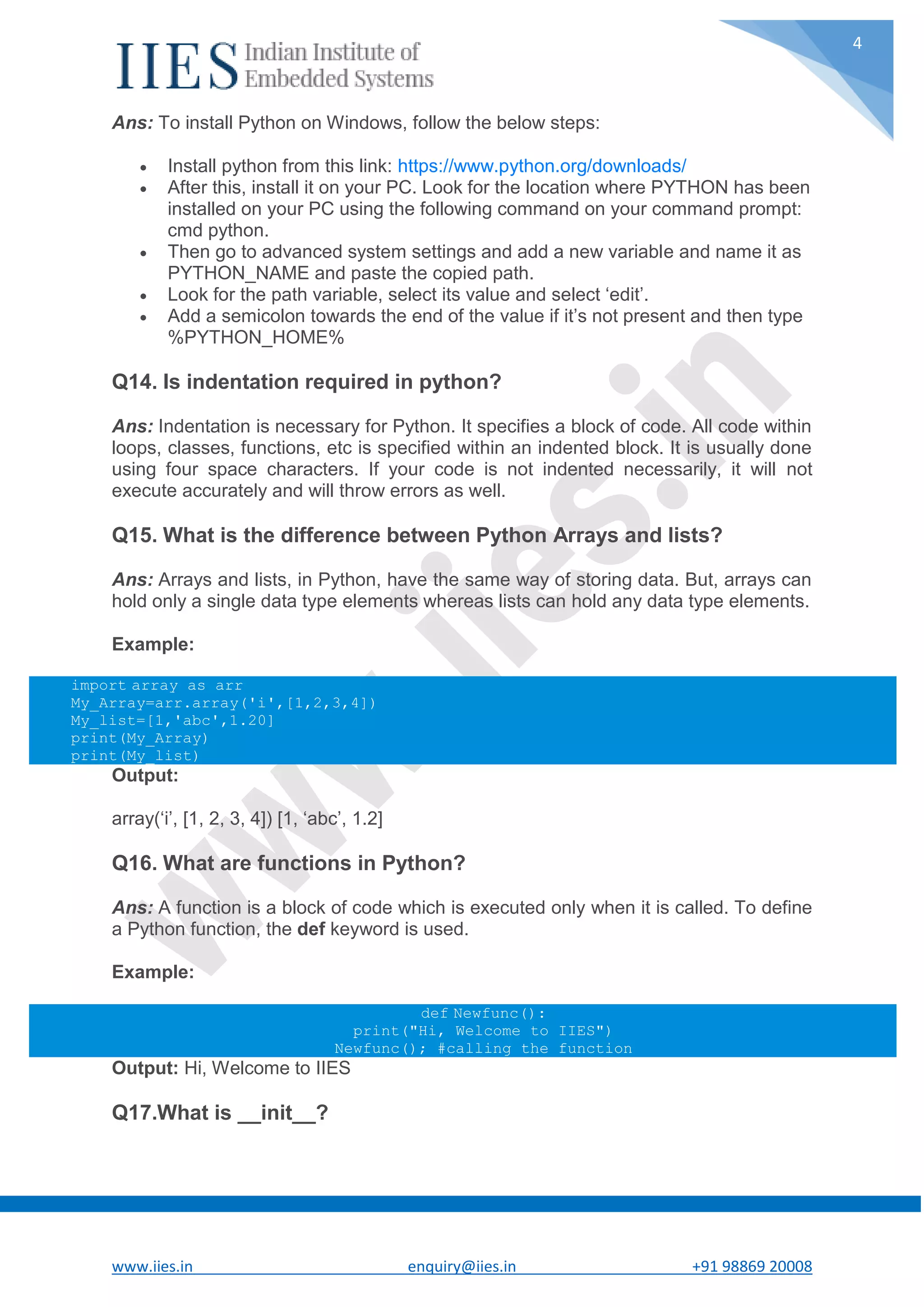 www.iies.in enquiry@iies.in +91 98869 20008 4 Ans: To install Python on Windows, follow the below steps:  Install python from this link: https://www.python.org/downloads/  After this, install it on your PC. Look for the location where PYTHON has been installed on your PC using the following command on your command prompt: cmd python.  Then go to advanced system settings and add a new variable and name it as PYTHON_NAME and paste the copied path.  Look for the path variable, select its value and select ‘edit’.  Add a semicolon towards the end of the value if it’s not present and then type %PYTHON_HOME% Q14. Is indentation required in python? Ans: Indentation is necessary for Python. It specifies a block of code. All code within loops, classes, functions, etc is specified within an indented block. It is usually done using four space characters. If your code is not indented necessarily, it will not execute accurately and will throw errors as well. Q15. What is the difference between Python Arrays and lists? Ans: Arrays and lists, in Python, have the same way of storing data. But, arrays can hold only a single data type elements whereas lists can hold any data type elements. Example: import array as arr My_Array=arr.array('i',[1,2,3,4]) My_list=[1,'abc',1.20] print(My_Array) print(My_list) Output: array(‘i’, [1, 2, 3, 4]) [1, ‘abc’, 1.2] Q16. What are functions in Python? Ans: A function is a block of code which is executed only when it is called. To define a Python function, the def keyword is used. Example: def Newfunc(): print("Hi, Welcome to IIES") Newfunc(); #calling the function Output: Hi, Welcome to IIES Q17.What is __init__? 