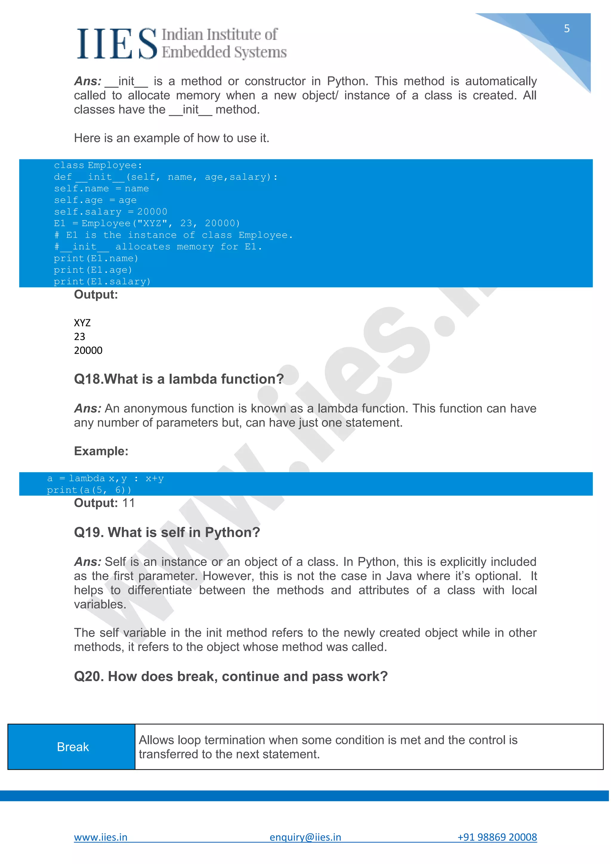 www.iies.in enquiry@iies.in +91 98869 20008 5 Ans: __init__ is a method or constructor in Python. This method is automatically called to allocate memory when a new object/ instance of a class is created. All classes have the __init__ method. Here is an example of how to use it. class Employee: def __init__(self, name, age,salary): self.name = name self.age = age self.salary = 20000 E1 = Employee("XYZ", 23, 20000) # E1 is the instance of class Employee. #__init__ allocates memory for E1. print(E1.name) print(E1.age) print(E1.salary) Output: XYZ 23 20000 Q18.What is a lambda function? Ans: An anonymous function is known as a lambda function. This function can have any number of parameters but, can have just one statement. Example: a = lambda x,y : x+y print(a(5, 6)) Output: 11 Q19. What is self in Python? Ans: Self is an instance or an object of a class. In Python, this is explicitly included as the first parameter. However, this is not the case in Java where it’s optional. It helps to differentiate between the methods and attributes of a class with local variables. The self variable in the init method refers to the newly created object while in other methods, it refers to the object whose method was called. Q20. How does break, continue and pass work? Break Allows loop termination when some condition is met and the control is transferred to the next statement. 