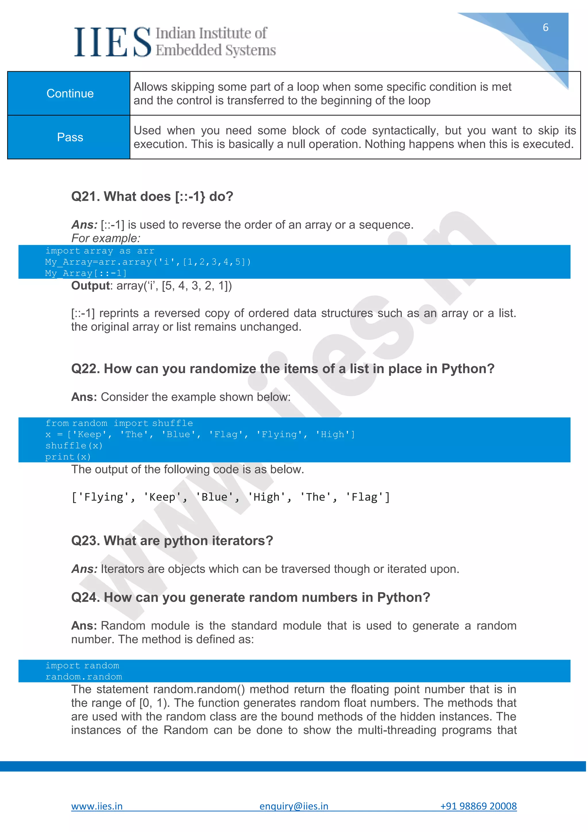 www.iies.in enquiry@iies.in +91 98869 20008 6 Q21. What does [::-1} do? Ans: [::-1] is used to reverse the order of an array or a sequence. For example: import array as arr My_Array=arr.array('i',[1,2,3,4,5]) My_Array[::-1] Output: array(‘i’, [5, 4, 3, 2, 1]) [::-1] reprints a reversed copy of ordered data structures such as an array or a list. the original array or list remains unchanged. Q22. How can you randomize the items of a list in place in Python? Ans: Consider the example shown below: from random import shuffle x = ['Keep', 'The', 'Blue', 'Flag', 'Flying', 'High'] shuffle(x) print(x) The output of the following code is as below. ['Flying', 'Keep', 'Blue', 'High', 'The', 'Flag'] Q23. What are python iterators? Ans: Iterators are objects which can be traversed though or iterated upon. Q24. How can you generate random numbers in Python? Ans: Random module is the standard module that is used to generate a random number. The method is defined as: import random random.random The statement random.random() method return the floating point number that is in the range of [0, 1). The function generates random float numbers. The methods that are used with the random class are the bound methods of the hidden instances. The instances of the Random can be done to show the multi-threading programs that Continue Allows skipping some part of a loop when some specific condition is met and the control is transferred to the beginning of the loop Pass Used when you need some block of code syntactically, but you want to skip its execution. This is basically a null operation. Nothing happens when this is executed. 