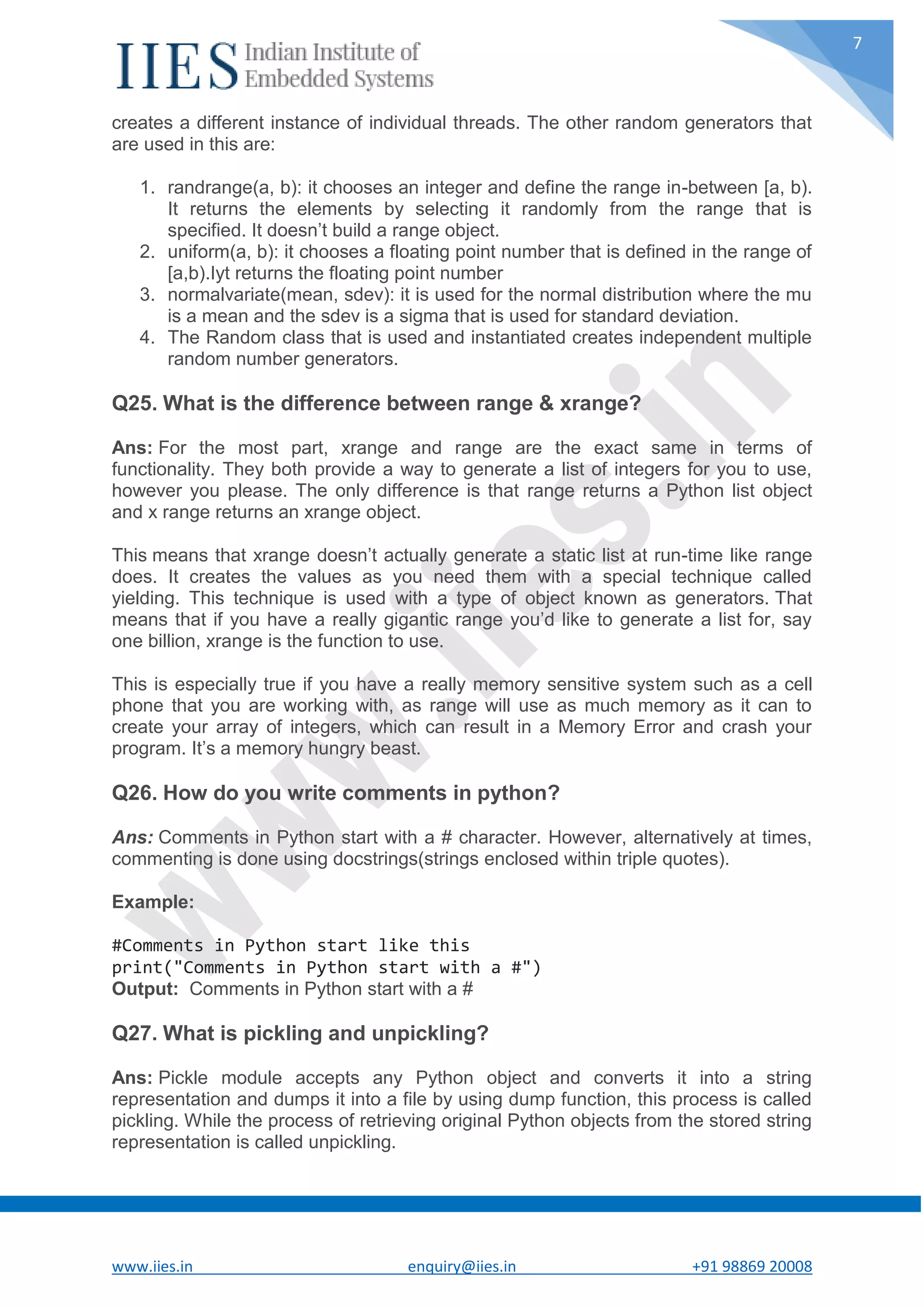 www.iies.in enquiry@iies.in +91 98869 20008 7 creates a different instance of individual threads. The other random generators that are used in this are: 1. randrange(a, b): it chooses an integer and define the range in-between [a, b). It returns the elements by selecting it randomly from the range that is specified. It doesn’t build a range object. 2. uniform(a, b): it chooses a floating point number that is defined in the range of [a,b).Iyt returns the floating point number 3. normalvariate(mean, sdev): it is used for the normal distribution where the mu is a mean and the sdev is a sigma that is used for standard deviation. 4. The Random class that is used and instantiated creates independent multiple random number generators. Q25. What is the difference between range & xrange? Ans: For the most part, xrange and range are the exact same in terms of functionality. They both provide a way to generate a list of integers for you to use, however you please. The only difference is that range returns a Python list object and x range returns an xrange object. This means that xrange doesn’t actually generate a static list at run-time like range does. It creates the values as you need them with a special technique called yielding. This technique is used with a type of object known as generators. That means that if you have a really gigantic range you’d like to generate a list for, say one billion, xrange is the function to use. This is especially true if you have a really memory sensitive system such as a cell phone that you are working with, as range will use as much memory as it can to create your array of integers, which can result in a Memory Error and crash your program. It’s a memory hungry beast. Q26. How do you write comments in python? Ans: Comments in Python start with a # character. However, alternatively at times, commenting is done using docstrings(strings enclosed within triple quotes). Example: #Comments in Python start like this print("Comments in Python start with a #") Output: Comments in Python start with a # Q27. What is pickling and unpickling? Ans: Pickle module accepts any Python object and converts it into a string representation and dumps it into a file by using dump function, this process is called pickling. While the process of retrieving original Python objects from the stored string representation is called unpickling. 
