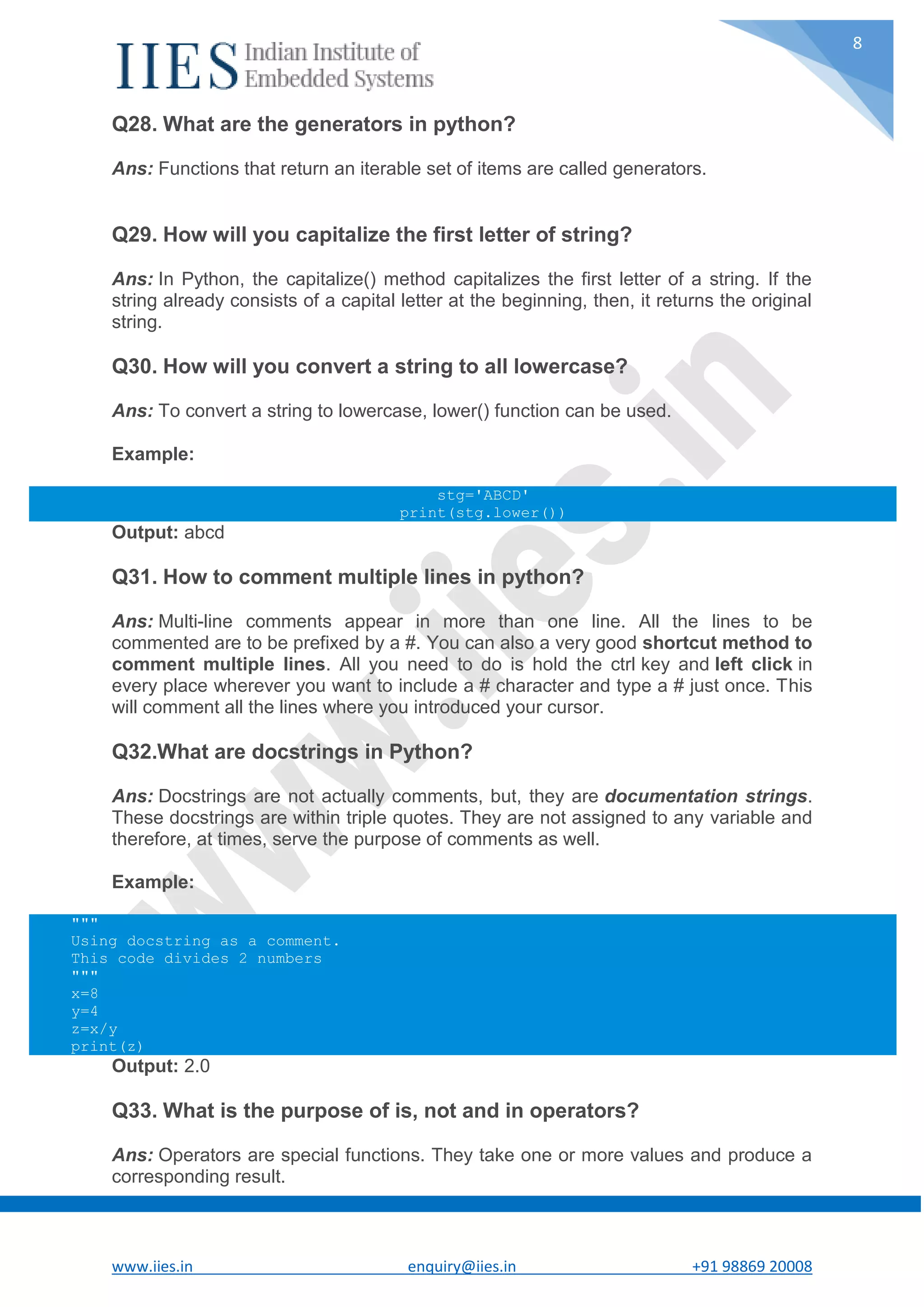 www.iies.in enquiry@iies.in +91 98869 20008 8 Q28. What are the generators in python? Ans: Functions that return an iterable set of items are called generators. Q29. How will you capitalize the first letter of string? Ans: In Python, the capitalize() method capitalizes the first letter of a string. If the string already consists of a capital letter at the beginning, then, it returns the original string. Q30. How will you convert a string to all lowercase? Ans: To convert a string to lowercase, lower() function can be used. Example: stg='ABCD' print(stg.lower()) Output: abcd Q31. How to comment multiple lines in python? Ans: Multi-line comments appear in more than one line. All the lines to be commented are to be prefixed by a #. You can also a very good shortcut method to comment multiple lines. All you need to do is hold the ctrl key and left click in every place wherever you want to include a # character and type a # just once. This will comment all the lines where you introduced your cursor. Q32.What are docstrings in Python? Ans: Docstrings are not actually comments, but, they are documentation strings. These docstrings are within triple quotes. They are not assigned to any variable and therefore, at times, serve the purpose of comments as well. Example: """ Using docstring as a comment. This code divides 2 numbers """ x=8 y=4 z=x/y print(z) Output: 2.0 Q33. What is the purpose of is, not and in operators? Ans: Operators are special functions. They take one or more values and produce a corresponding result. 