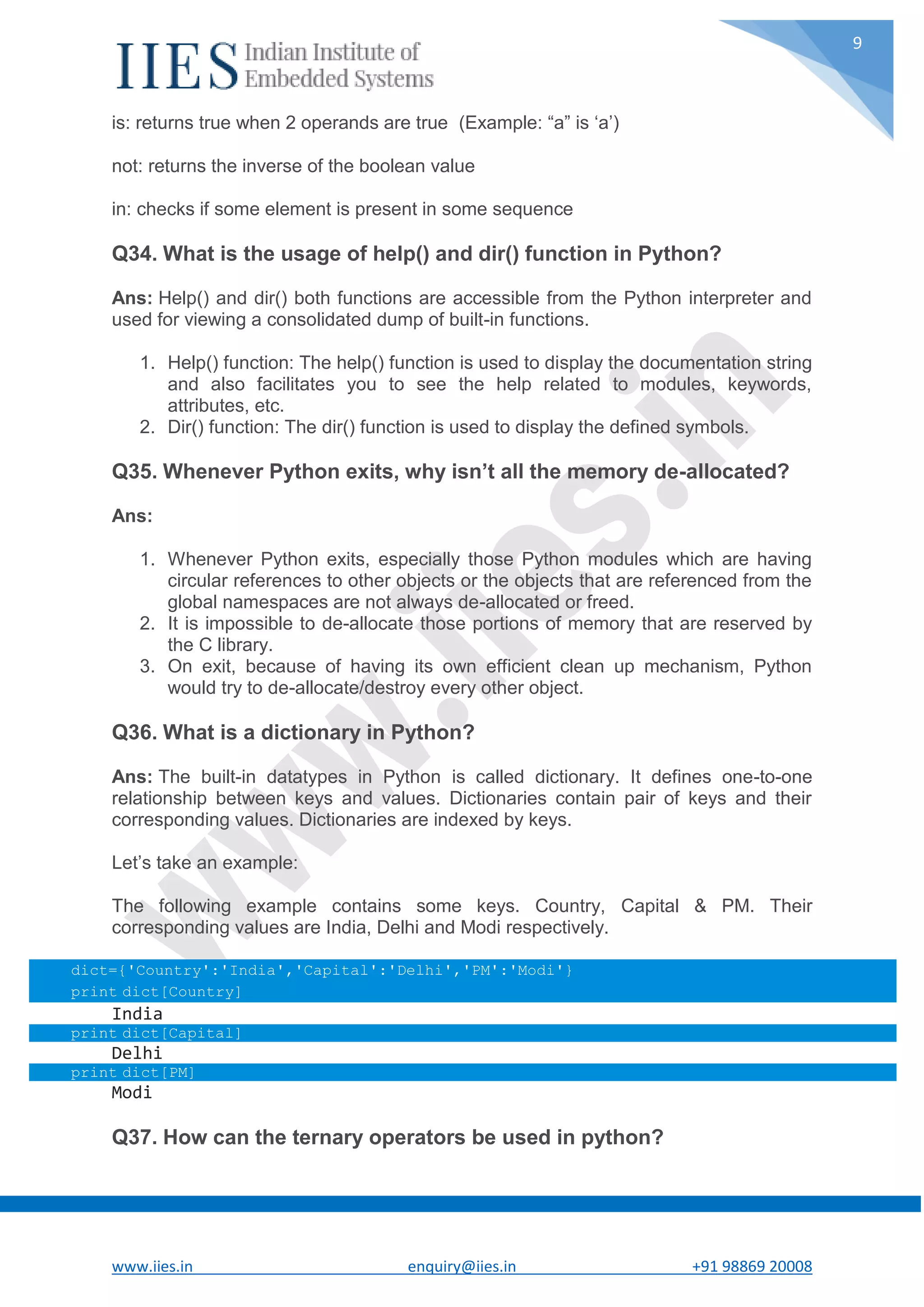 www.iies.in enquiry@iies.in +91 98869 20008 9 is: returns true when 2 operands are true (Example: “a” is ‘a’) not: returns the inverse of the boolean value in: checks if some element is present in some sequence Q34. What is the usage of help() and dir() function in Python? Ans: Help() and dir() both functions are accessible from the Python interpreter and used for viewing a consolidated dump of built-in functions. 1. Help() function: The help() function is used to display the documentation string and also facilitates you to see the help related to modules, keywords, attributes, etc. 2. Dir() function: The dir() function is used to display the defined symbols. Q35. Whenever Python exits, why isn’t all the memory de-allocated? Ans: 1. Whenever Python exits, especially those Python modules which are having circular references to other objects or the objects that are referenced from the global namespaces are not always de-allocated or freed. 2. It is impossible to de-allocate those portions of memory that are reserved by the C library. 3. On exit, because of having its own efficient clean up mechanism, Python would try to de-allocate/destroy every other object. Q36. What is a dictionary in Python? Ans: The built-in datatypes in Python is called dictionary. It defines one-to-one relationship between keys and values. Dictionaries contain pair of keys and their corresponding values. Dictionaries are indexed by keys. Let’s take an example: The following example contains some keys. Country, Capital & PM. Their corresponding values are India, Delhi and Modi respectively. dict={'Country':'India','Capital':'Delhi','PM':'Modi'} print dict[Country] India print dict[Capital] Delhi print dict[PM] Modi Q37. How can the ternary operators be used in python? 
