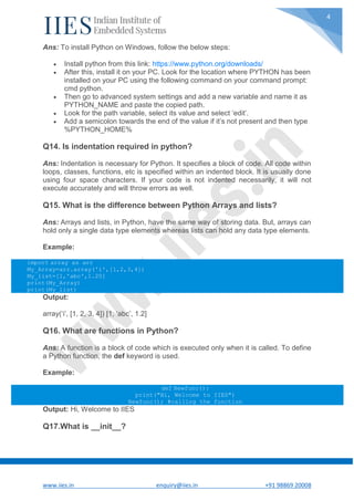 www.iies.in enquiry@iies.in +91 98869 20008
4
Ans: To install Python on Windows, follow the below steps:
 Install python from this link: https://www.python.org/downloads/
 After this, install it on your PC. Look for the location where PYTHON has been
installed on your PC using the following command on your command prompt:
cmd python.
 Then go to advanced system settings and add a new variable and name it as
PYTHON_NAME and paste the copied path.
 Look for the path variable, select its value and select ‘edit’.
 Add a semicolon towards the end of the value if it’s not present and then type
%PYTHON_HOME%
Q14. Is indentation required in python?
Ans: Indentation is necessary for Python. It specifies a block of code. All code within
loops, classes, functions, etc is specified within an indented block. It is usually done
using four space characters. If your code is not indented necessarily, it will not
execute accurately and will throw errors as well.
Q15. What is the difference between Python Arrays and lists?
Ans: Arrays and lists, in Python, have the same way of storing data. But, arrays can
hold only a single data type elements whereas lists can hold any data type elements.
Example:
import array as arr
My_Array=arr.array('i',[1,2,3,4])
My_list=[1,'abc',1.20]
print(My_Array)
print(My_list)
Output:
array(‘i’, [1, 2, 3, 4]) [1, ‘abc’, 1.2]
Q16. What are functions in Python?
Ans: A function is a block of code which is executed only when it is called. To define
a Python function, the def keyword is used.
Example:
def Newfunc():
print("Hi, Welcome to IIES")
Newfunc(); #calling the function
Output: Hi, Welcome to IIES
Q17.What is __init__?
 