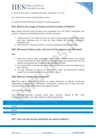 www.iies.in enquiry@iies.in +91 98869 20008
9
is: returns true when 2 operands are true (Example: “a” is ‘a’)
not: returns the inverse of the boolean value
in: checks if some element is present in some sequence
Q34. What is the usage of help() and dir() function in Python?
Ans: Help() and dir() both functions are accessible from the Python interpreter and
used for viewing a consolidated dump of built-in functions.
1. Help() function: The help() function is used to display the documentation string
and also facilitates you to see the help related to modules, keywords,
attributes, etc.
2. Dir() function: The dir() function is used to display the defined symbols.
Q35. Whenever Python exits, why isn’t all the memory de-allocated?
Ans:
1. Whenever Python exits, especially those Python modules which are having
circular references to other objects or the objects that are referenced from the
global namespaces are not always de-allocated or freed.
2. It is impossible to de-allocate those portions of memory that are reserved by
the C library.
3. On exit, because of having its own efficient clean up mechanism, Python
would try to de-allocate/destroy every other object.
Q36. What is a dictionary in Python?
Ans: The built-in datatypes in Python is called dictionary. It defines one-to-one
relationship between keys and values. Dictionaries contain pair of keys and their
corresponding values. Dictionaries are indexed by keys.
Let’s take an example:
The following example contains some keys. Country, Capital & PM. Their
corresponding values are India, Delhi and Modi respectively.
dict={'Country':'India','Capital':'Delhi','PM':'Modi'}
print dict[Country]
India
print dict[Capital]
Delhi
print dict[PM]
Modi
Q37. How can the ternary operators be used in python?
 