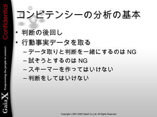 コンピテンシーの分析の基本
• 判断の後回し
• 行動事実データを取る
– データ取りと判断を一緒にするのは NG
– 試そうとするのは NG
– スキーマーを作ってはいけない
– 判断をしてはいけない
 
