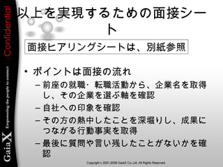 以上を実現するための面接シー
ト
• ポイントは面接の流れ
– 前座の就職・転職活動から、企業名を取得
し、その企業を選ぶ軸を確認
– 自社への印象を確認
– その方の熱中したことを深堀りし、成果に
つながる行動事実を取得
– 最後に質問や言い残したことがないかを確
認
面接ヒアリングシートは、別紙参照
 