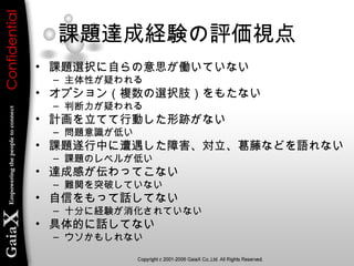 課題達成経験の評価視点
• 課題選択に自らの意思が働いていない
– 主体性が疑われる
• オプション（複数の選択肢）をもたない
– 判断力が疑われる
• 計画を立てて行動した形跡がない
– 問題意識が低い
• 課題遂行中に遭遇した障害、対立、葛藤などを語れない
– 課題のレベルが低い
• 達成感が伝わってこない
– 難関を突破していない
• 自信をもって話してない
– 十分に経験が消化されていない
• 具体的に話してない
– ウソかもしれない
 