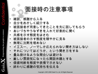 面接時の注意事項
• 雑談、感謝から入る
• 自分をおかしく紹介する
• 被面接者が用意してきたことを先に話してもらう
• あいづちやうなずきを入れて好意的に聞く
• 共感を示す態度をはさむ
• 被面接者の示す態度を穏やかに見る
• 無理に沈黙を埋めない
• イエスー、ノーでしか応えられない聞き方はしない
• それについてはどうか、という聞き方をする
• 畳み掛けるような間合いは避ける
• 厳しい雰囲気になったら閑話休題とする
• 価値判断を態度や表情で示さない
• 終わりに感謝の気持ちを伝える
 