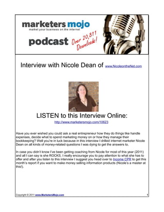 Check out more podcast episodes at ---> www.MarketersMojo.com/talk-radio




   Interview with Nicole Dean of www.NicoleontheNet.com




                LISTEN to this Interview Online:
                              http://www.marketersmojo.com/10623


Have you ever wished you could ask a real entrepreneur how they do things like handle
expenses, decide what to spend marketing money on or how they manage their
bookkeeping? Well you’re in luck because in this interview I drilled internet marketer Nicole
Dean on all kinds of money-related questions I was dying to get the answers to.

In case you didn’t know I’ve been getting coaching from Nicole for most of this year (2011)
and all I can say is she ROCKS. I really encourage you to pay attention to what she has to
offer and after you listen to this interview I suggest you head over to Income CPR to get this
month’s report if you want to make money selling information products (Nicole’s a master at
this!).




Copyright © 2011 www.MarketersMojo.com                                                           1
 