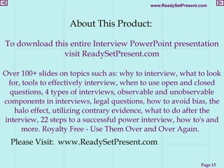 About This Product:  To download this entire Interview PowerPoint presentation visit ReadySetPresent.com Over 100+ slides on topics such as: why to interview, what to look for, tools to effectively interview, when to use open and closed questions, 4 types of interviews, observable and unobservable components in interviews, legal questions, how to avoid bias, the halo effect, utilizing contrary evidence, what to do after the interview, 22 steps to a successful power interview, how to's and more. Royalty Free - Use Them Over and Over Again.   Please Visit:  www.ReadySetPresent.com 