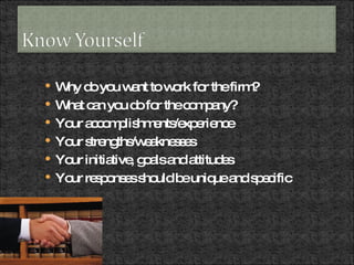 Why do you want to work for the firm? What can you do for the company? Your accomplishments/experience Your strengths/weaknesses Your initiative, goals and attitudes Your responses should be unique and specific 