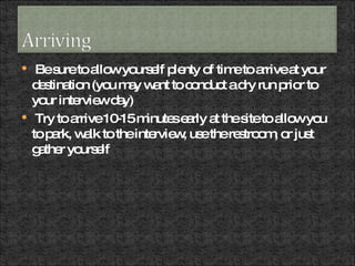 Be sure to allow yourself plenty of time to arrive at your destination (you may want to conduct a dry run prior to your interview day) Try to arrive 10-15 minutes early at the site to allow you to park, walk to the interview, use the restroom, or just gather yourself  