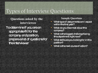 Questions asked by the interviewee To determine if you are an appropriate fit for the company and position, prepare a list of questions for the interviewer Sample Questions What type of assignments can I expect within the first year? What do you like most about this company? What is the biggest challenge facing this department right now? What skills are you looking for in this position? What is the next course of action? 