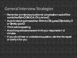 Remember an interview is a formal conversation--avoid filler words like “Um”, “Ah”, & “You know” Avoid indecisive phrases like: “I think,” “I guess,” “probably,” or “pretty good” Think before speaking Avoid long verbose answers--limit your response to 1-2 minutes If you do not hear or understand a question, ask them to repeat or clarify it for you 