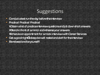 Conduct a test run the day before the interview  Practice! Practice! Practice! • Obtain a list of practice interview questions and jot down short answers •  Stand in front of a mirror and rehearse your answers • Schedule an appointment for a mock interview with Career Services  Get a good night’s sleep-be well rested and alert for the interview Be relaxed and be yourself! 