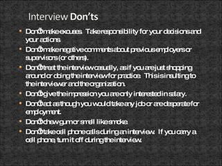 Don’t make excuses.  Take responsibility for your decisions and your actions. Don’t make negative comments about previous employers or supervisors (or others). Don’t treat the interview casually, as if you are just shopping around or doing the interview for practice.  This is insulting to the interviewer and the organization. Don’t give the impression you are only interested in salary. Don’t act as though you would take any job or are desperate for employment. Don’t chew gum or smell like smoke. Don’t take cell phone calls during an interview.  If you carry a cell phone, turn it off during the interview. 