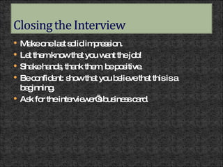 Make one last solid impression. Let them know that you want the job! Shake hands, thank them, be positive. Be confident: show that you believe that this is a beginning. Ask for the interviewer’s business card. 