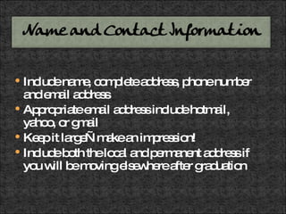 Include name, complete address, phone number and email address Appropriate email address include hotmail, yahoo, or gmail Keep it large—make an impression! Include both the local and permanent address if you will be moving elsewhere after graduation 
