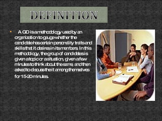 A GD is a methodology used by an organization to gauge whether the candidate has certain personality traits and skills that it desires in its members. In this methodology, the group of candidates is given a topic or a situation, given a few minutes to think about the same, and then asked to discuss the it among themselves for 15-20 minutes . 
